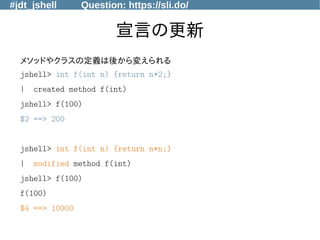 #jdt_jshell Question: https://sli.do/
宣言の更新
メソッドやクラスの定義は後から変えられる
jshell> int f(int n) {return n*2;}
| created method f(int)
jshell> f(100)
$2 ==> 200
jshell> int f(int n) {return n*n;}
| modified method f(int)
jshell> f(100)
f(100)
$4 ==> 10000
 