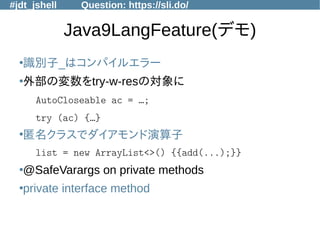 #jdt_jshell Question: https://sli.do/
Java9LangFeature(デモ)
●
識別子_はコンパイルエラー
●
外部の変数をtry-w-resの対象に
AutoCloseable ac = …;
try (ac) {…}
●
匿名クラスでダイアモンド演算子
list = new ArrayList<>() {{add(...);}}
●
@SafeVarargs on private methods
●
private interface method
 