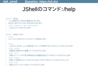 #jdt_jshell Question: https://sli.do/
JShellのコマンド：/help
jshell> /help
| Java言語の式、文または宣言を入力します。
| または、次のコマンドのいずれかを入力します:
| /list [<name or id>|-all|-start]
| 入力したソースをリストします
(...)
jshell> /help /list
| /list
| スニペットIDが付くスニペットのソースを表示します。
|
| /list
| 入力した、または/openで読み取ったコードの現在アクティブなスニペットをリストします
| /list -start
| 自動的に評価された起動スニペットをリストします
| /list -all
| 失敗、オーバーライド済、削除済および起動を含むすべてのスニペットをリストします
| /list <name>
| 指定した名前のスニペットをリストします(アクティブなスニペットのプリファレンス)
| /list <id>
| 指定したスニペットIDのスニペットをリストします
 