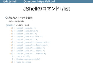 #jdt_jshell Question: https://sli.do/
JShellのコマンド：/list
●
入力したスニペットを表示
–<id> : <snippet>
jshell> /list -all
s1 : import java.io.*;
s2 : import java.math.*;
s3 : import java.net.*;
s4 : import java.nio.file.*;
s5 : import java.util.*;
s6 : import java.util.concurrent.*;
s7 : import java.util.function.*;
s8 : import java.util.prefs.*;
s9 : import java.util.regex.*;
s10 : import java.util.stream.*;
1 : int n = 100;
2 : System.out.println(n)
e1 : this is error
 
