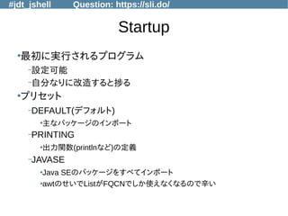 #jdt_jshell Question: https://sli.do/
Startup
●
最初に実行されるプログラム
–設定可能
–自分なりに改造すると捗る
●
プリセット
–DEFAULT(デフォルト)
●
主なパッケージのインポート
–PRINTING
●
出力関数(printlnなど)の定義
–JAVASE
●
Java SEのパッケージをすべてインポート
●
awtのせいでListがFQCNでしか使えなくなるので辛い
 