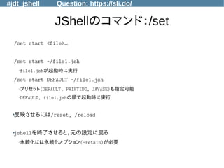 #jdt_jshell Question: https://sli.do/
JShellのコマンド：/set
/set start <file>…
/set start ~/file1.jsh
–file1.jshが起動時に実行
/set start DEFAULT ~/file1.jsh
–プリセット(DEFAULT, PRINTING, JAVASE)も指定可能
–DEFAULT, file1.jshの順で起動時に実行
●
反映させるには/reset, /reload
●
jshellを終了させると，元の設定に戻る
–永続化には永続化オプション(-retain)が必要
 