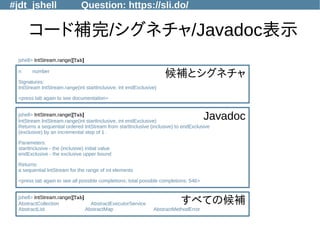 #jdt_jshell Question: https://sli.do/
コード補完/シグネチャ/Javadoc表示
jshell> IntStream.range([Tab]
n number
Signatures:
IntStream IntStream.range(int startInclusive, int endExclusive)
<press tab again to see documentation>
jshell> IntStream.range([Tab]
IntStream IntStream.range(int startInclusive, int endExclusive)
Returns a sequential ordered IntStream from startInclusive (inclusive) to endExclusive
(exclusive) by an incremental step of 1 .
Parameters:
startInclusive - the (inclusive) initial value
endExclusive - the exclusive upper bound
Returns:
a sequential IntStream for the range of int elements
<press tab again to see all possible completions; total possible completions: 546>
jshell> IntStream.range([Tab]
AbstractCollection AbstractExecutorService
AbstractList AbstractMap AbstractMethodError
候補とシグネチャ
Javadoc
すべての候補
 