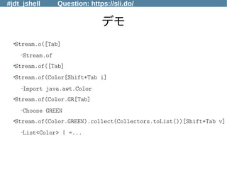#jdt_jshell Question: https://sli.do/
デモ
●Stream.o([Tab]
–Stream.of
●
Stream.of([Tab]
●Stream.of(Color[Shift+Tab i]
–Import java.awt.Color
●
Stream.of(Color.GR[Tab]
–Choose GREEN
●
Stream.of(Color.GREEN).collect(Collectors.toList())[Shift+Tab v]
–List<Color> | =...
 