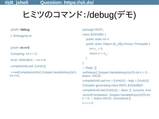 #jdt_jshell Question: https://sli.do/
ヒミツのコマンド：/debug(デモ)
jshell> /debug
| Debugging on
jshell> int n=0
Compiling: int n = 0;
Kind: VARIABLE -- int n=0
compileAndLoad [Unit(n)]
++setCompilationInfo() Snippet:VariableKey(n)#1-
int n=0;
package REPL;
class $JShell$1 {
public static int n;
public static Object do_it$() throws Throwable {
int n_ = 0;
return n = n_;
}
}
-- diags: []
setStatus() Snippet:VariableKey(n)#25-int n = 0; -
status: VALID
compileAndLoad ins = [Unit(n)] -- legit = [Unit(n)]
Compiler generating class REPL.$JShell$25
compileAndLoad [Unit(n)] -- deps: [] success: true
recordCompilation: Snippet:VariableKey(n)#25-int
n = 0; -- status VALID, unresolved []
n ==> 0
 