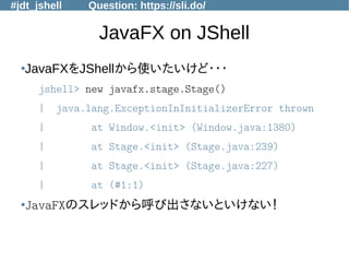 #jdt_jshell Question: https://sli.do/
JavaFX on JShell
●
JavaFXをJShellから使いたいけど・・・
jshell> new javafx.stage.Stage()
| java.lang.ExceptionInInitializerError thrown
| at Window.<init> (Window.java:1380)
| at Stage.<init> (Stage.java:239)
| at Stage.<init> (Stage.java:227)
| at (#1:1)
●
JavaFXのスレッドから呼び出さないといけない！
 