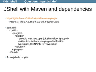 #jdt_jshell Question: https://sli.do/
JShell with Maven and dependencies
●
https://github.com/bitterfox/jshell-maven-plugin
–プロジェクトのクラスと，依存するjarを含めてjshellを実行
●
pom.xml
<build>
<plugins>
<plugin>
<groupId>net.java.openjdk.shinyafox</groupId>
<artifactId>jshell-maven-plugin</artifactId>
<version>1.0-SNAPSHOT</version>
</plugin>
</plugins>
</build>
●
$mvn jshell:compile
 