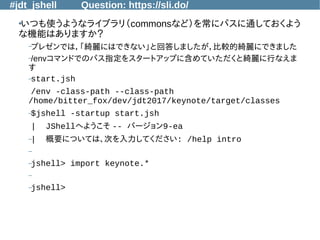 #jdt_jshell Question: https://sli.do/
●
いつも使うようなライブラリ（commonsなど）を常にパスに通しておくよう
な機能はありますか？
–プレゼンでは，「綺麗にはできない」と回答しましたが，比較的綺麗にできました
–/envコマンドでのパス指定をスタートアップに含めていただくと綺麗に行なえま
す
–start.jsh
/env -class-path --class-path
/home/bitter_fox/dev/jdt2017/keynote/target/classes
–$jshell -startup start.jsh
| JShellへようこそ -- バージョン9-ea
–| 概要については、次を入力してください: /help intro
–
–jshell> import keynote.*
–
–jshell>
 