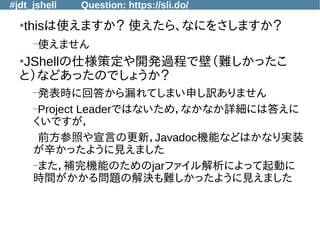 #jdt_jshell Question: https://sli.do/
●
thisは使えますか？ 使えたら、なにをさしますか？
–使えません
●
JShellの仕様策定や開発過程で壁（難しかったこ
と）などあったのでしょうか？
–発表時に回答から漏れてしまい申し訳ありません
–Project Leaderではないため，なかなか詳細には答えに
くいですが，
前方参照や宣言の更新，Javadoc機能などはかなり実装
が辛かったように見えました
–また，補完機能のためのjarファイル解析によって起動に
時間がかかる問題の解決も難しかったように見えました
 