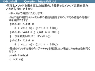 #jdt_jshell Question: https://sli.do/
●
何度もメソッドを書き直した結果の、「最新」のメソッド定義を見た
いときも /list ですか?
–はい．/listで確認いただけます．
–/listの後に確認したいメソッドの名前を指定することでその名前の定義だ
けを確認できます
–jshell> /list m
3 : void m() {int n = 100;}
jshell> void m() {int n = 200;}
| 次を変更しました: メソッド m()
jshell> /list m
4 : void m() {int n = 200;}
–最新のメソッド定義の「シグネチャ」を確認したい場合は/methodを利用く
ださい
–jshell> /method
–| void m()
 