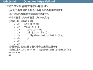 #jdt_jshell Question: https://sli.do/
●
セミコロンが省略できない場面は？
–;が入力の末尾に予期される場合のみ利用できます
–以下のような場面では省略できません
–クラス宣言，メソッド宣言，ブロック文内
jshell> class C{
...> int n = 0;
...> void m() {
...> int i = 0;
...> if (i == 0) {
...> System.out.println(i);
...> }
...> }
...> }
–必要の式，文を1行で書く場合の末尾以外の;
–jshell> int n = 0 ; System.out.println(n)
–n ==> 0
–0
 