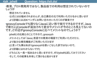 #jdt_jshell Question: https://sli.do/
●
教育、プロト開発用ではなく、製品版での利用は想定されていないので
しょうか
–想定されていません
–公式にはお勧めされませんが，自己責任の元で利用いただけるかと思います
–より詳細にはJDKベンダにお問い合わせいただくのが確実です
●
groovyConsoleでも限りなくJavaに近い形で実行できるのですが、Java
で新たにjConsoleが追加されて差分やメリットが今のところ見えてないの
です。どの辺がgroovyConsoleと比べてメリットなのでしょうか？
–jshellとの比較とのことですので，groovysh
–メリットとしては「Java」言語での教育の場面でご利用いただけたり，
より強力な補完機能がご利用いただけます
–(と言っても僕はあまりgroovyshを使いこなした訳ではないので，
より詳細にはわからないです)
–どちらにも一長一短あるかと思いますので，ぜひjshellも試してみてください
–そして，その結果を共有して頂けると助かります
 
