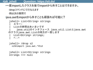 #jdt_jshell Question: https://sli.do/
●
一度importしたクラスを後でimportから外すことはできますか。
–/dropコマンドにて行なえます
–例は次の質問で
●
java.awtをimportから外すことも頑張れば可能に？
jshell> List<String> strings
| エラー:
| Listの参照はあいまいです
| java.utilのインタフェース java.util.Listとjava.awt
のクラスjava.awt.Listの両方が一致します
| List<String> strings;
| ^--^
jshell> /drop s2
●s2はimport java.awt.*のid
jshell> List<String> strings
strings ==> null
 
