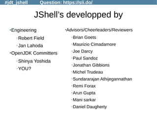 #jdt_jshell Question: https://sli.do/
JShell’s developped by
●
Engineering
–Robert Field
–Jan Lahoda
●
OpenJDK Committers
–Shinya Yoshida
–YOU?
●
Advisors/Cheerleaders/Reviewers
–Brian Goets
–Maurizio Cimadamore
–Joe Darcy
–Paul Sandoz
–Jonathan Gibbions
–Michel Trudeau
–Sundararajan Athijegannathan
–Remi Forax
–Arun Gupta
–Mani sarkar
–Daniel Daugherty
 