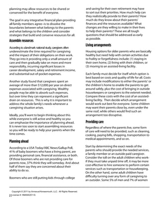 planning may allow resources to be shared or                                     and saving for their own retirement may have
conserved for the beneﬁt of everyone.                                            to sort out their priorities. How much help can
                                                                                 they realistically provide to their parents? How
The goal in any integrative ﬁnancial plan-providing                              much do they know about their parents’
all family members agree--is to dissolve the                                     ﬁnances and the resources available? What
boundaries between what belongs to the parents                                   changes are they willing to make in their lives
and what belongs to the children and consider                                    to help their parents? These are all tough
strategies that build and conserve resources for all.                            questions that should be addressed as early
                                                                                 as possible.
Assemble resources
                                                                                 Living arrangements
According to alandmark national study, caregivers often
underestimate the time required for caregiving                                   Housing options for older parents who are basically
and the impact of their obligations on their work.                               healthy but need help with certain activities due
They go into it providing only a small amount of                                 to fraility or forgetfulness include: (1) staying in
care and then gradually take on more and more                                    their own home, (2) living with their children, or
responsibilty, incurring signiﬁcant losses in                                    (3) moving to an assisted-living facility.
career development, salary and retirement income,
and substantial out-of-pocket expenses.                                          Each family must decide for itself which option is
                                                                                 best based on costs and quality of life for all. Costs
Another study found that caregivers spent an                                     may include modiﬁcations to either the parents’ or
average of more than $12,000 per year on direct                                  the children’s home to enable the parents to get
expenses associated with caregiving. Wealthy                                     around safely, plus the cost of bringing in outside
people may be able to absorb such expenses,                                      housekeepers or caregivers to the extenet needed.
but over time they can represent a signiﬁcant                                    Compare these costs with the cost of an assisted-
drain on resources. This is why it is important to                               living facility. Then decide which arrangement
address the whole family’s needs whenever a                                      would work out best for everyone. Some children
caregiving situation arises.                                                     may want their parents close by, even under the
                                                                                 same roof, while others would ﬁnd such an
Ideally, you’ll want to begin thinking about this                                arrangement too disruptive.
while everyone is still active and healthy so you
can emphasize the importance of planning ahead.                                  Providing care
It is never too soon to start assembling resources                               Regardless of where the parents live, some form
so you will be ready to help your parents when the                               of care will need to be provided, such as cleaning,
time comes.                                                                      cooking, paying bills, shopping, transportation to
                                                                                 medical appointments, and so on.
Planning ahead
According to a USA Today/ABC News/Gallup Poll,                                   Start by determining the exact needs of the
41% of baby boomers who have a living parent, are                                parents who should provide the needed services,
providing personal care, ﬁnancial assistance, or both.                           a family member or an outside paid caregiver.
Of those boomers who are not providing care for                                  Consider the toll on the adult children who work-
parents now, 37% think they will someday. And about                              if they must take unpaid time oﬀ, it may be more
half of them say they are concerned about their                                  cost-eﬀective to hire someone to perform certain
ability to do so.                                                                services such as transportation or housekeeping.
                                                                                 On the other hand, some adult children have
Boomers who are still putting kids through college                               diﬃculty turning over any form of caregiving to
                                                                                 an outsider. Some 5% of men and 7% of women


  Copyright  ©  2011  by  Annexus/Horsesmouth,  LLC.    All  Rights  Reserved.

2 | License  #:  HMANX2011A
    License  #:  HMANX2011A
 