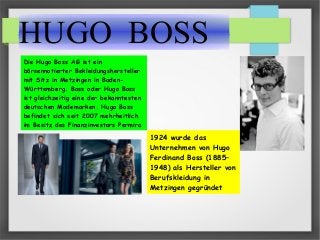HUGO BOSS
Die Hugo Boss AG ist ein
börsennotierter Bekleidungshersteller
mit Sitz in Metzingen in Baden-
Württemberg. Boss oder Hugo Boss
ist gleichzeitig eine der bekanntesten
deutschen Modemarken. Hugo Boss
befindet sich seit 2007 mehrheitlich
im Besitz des Finanzinvestors Permira
1924 wurde das
Unternehmen von Hugo
Ferdinand Boss (1885–
1948) als Hersteller von
Berufskleidung in
Metzingen gegründet
 
