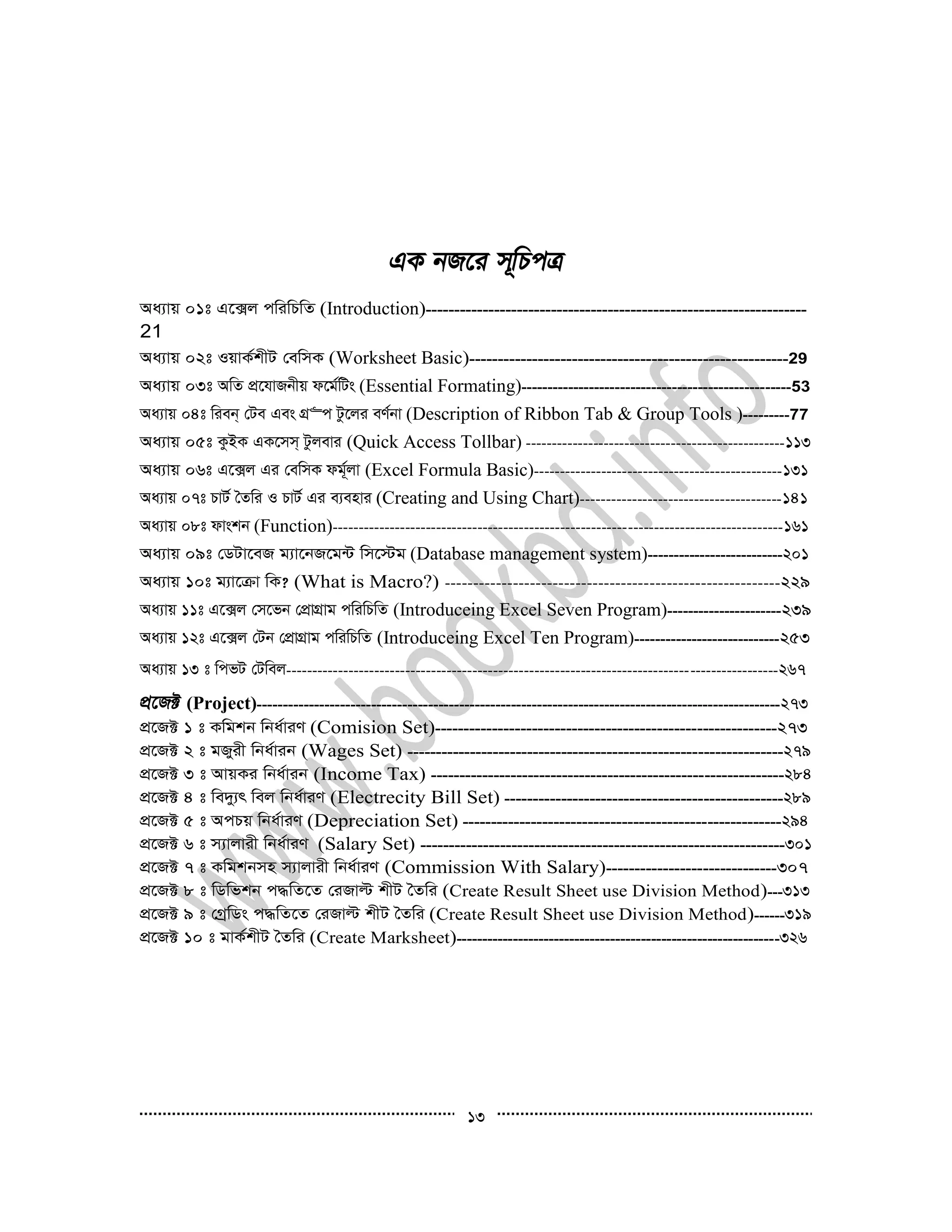 13
Aa¨vq 01t G‡·j cwiwPwZ (Introduction)-------------------------------------------------------------------
21
Aa¨vq 02t IqvK©kxU †ewmK (Worksheet Basic)--------------------------------------------------------29
Aa¨vq 03t AwZ cÖ‡hvRbxq d‡g©wUs (Essential Formating)----------------------------------------------------53
Aa¨vq 04t wieb& †Ue Ges MÖ“c Uz‡ji eY©bv (Description of Ribbon Tab & Group Tools )---------77
Aa¨vq 05t KzBK GK‡mm& Uzjevi (Quick Access Tollbar) --------------------------------------------------113
Aa¨vq 06t G‡·j Gi †ewmK dg©~jv (Excel Formula Basic)------------------------------------------------131
Aa¨vq 07t PvU© ˆZwi I PvU© Gi e¨envi (Creating and Using Chart)---------------------------------------141
Aa¨vq 08t dvskb (Function)---------------------------------------------------------------------------------------161
Aa¨vq 09t †WUv‡eR g¨v‡bR‡g›U wm‡÷g (Database management system)--------------------------201
Aa¨vq 10t g¨v‡µv wK? (What is Macro?) -----------------------------------------------------------229
Aa¨vq 11t G‡·j †m‡fb †cÖvMÖvg cwiwPwZ (Introduceing Excel Seven Program)----------------------239
Aa¨vq 12t G‡·j †Ub †cÖvMÖvg cwiwPwZ (Introduceing Excel Ten Program)----------------------------253
Aa¨vq 13 t wcfU †Uwej-----------------------------------------------------------------------------------------------267
(Project)-----------------------------------------------------------------------------------------------------273
cÖ‡R± 1 t Kwgkb wba©viY (Comision Set)------------------------------------------------------------273
cÖ‡R± 2 t gRyix wba©vib (Wages Set) ------------------------------------------------------------------279
cÖ‡R± 3 t AvqKi wba©vib (Income Tax) --------------------------------------------------------------284
cÖ‡R± 4 t we`y¨r wej wba©viY (Electrecity Bill Set) -------------------------------------------------289
cÖ‡R± 5 t AcPq wba©viY (Depreciation Set) --------------------------------------------------------294
cÖ‡R± 6 t m¨vjvix wba©viY (Salary Set) ----------------------------------------------------------------301
cÖ‡R± 7 t Kwgkbmn m¨vjvix wba©viY (Commission With Salary)------------------------------307
cÖ‡R± 8 t wWwfkb c×wZ‡Z †iRvë kxU ˆZwi (Create Result Sheet use Division Method)---313
cÖ‡R± 9 t †MªwWs c×wZ‡Z †iRvë kxU ˆZwi (Create Result Sheet use Division Method)------319
cÖ‡R± 10 t gvK©kxU ˆZwi (Create Marksheet)---------------------------------------------------------------326
 