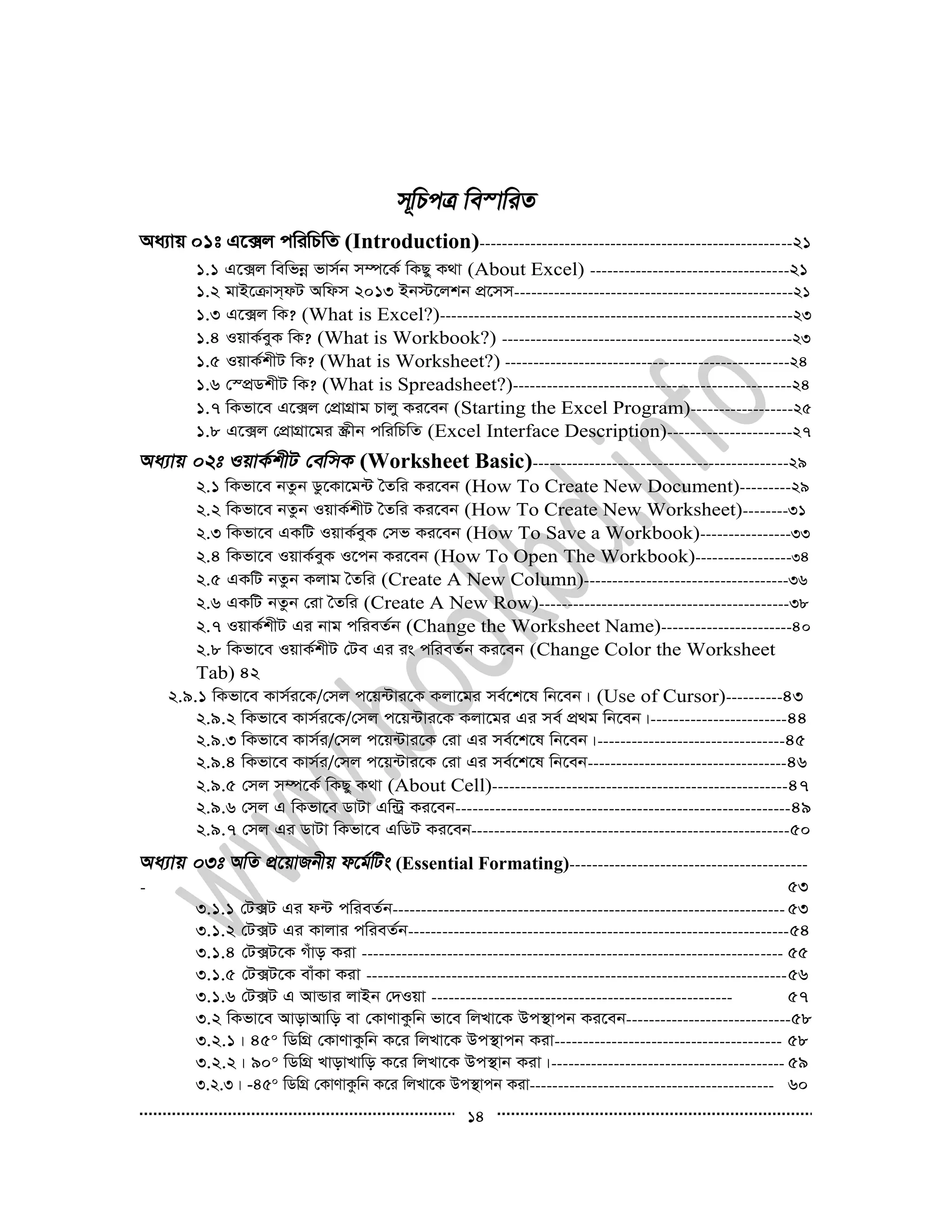 14
Aa¨vq 01t G‡·j cwiwPwZ (Introduction)-------------------------------------------------------21
1.1 G‡·j wewfbœ fvm©b m¤ú‡K© wKQy K_v (About Excel) -----------------------------------21
1.2 gvB‡µvm&dU Awdm 2013 Bb÷‡jkb cÖ‡mm-------------------------------------------------21
1.3 G‡·j wK? (What is Excel?)--------------------------------------------------------------23
1.4 IqvK©eyK wK? (What is Workbook?) ---------------------------------------------------23
1.5 IqvK©kxU wK? (What is Worksheet?) --------------------------------------------------24
1.6 †¯cÖWkxU wK? (What is Spreadsheet?)-------------------------------------------------24
1.7 wKfv‡e G‡·j †cÖvMÖvg Pvjy Ki‡eb (Starting the Excel Program)------------------25
1.8 G‡·j †cÖvMÖv‡gi ¯Œxb cwiwPwZ (Excel Interface Description)----------------------27
(Worksheet Basic)---------------------------------------------29
2.1 wKfv‡e bZzb Wz‡Kv‡g›U ˆZwi Ki‡eb (How To Create New Document)---------29
2.2 wKfv‡e bZzb IqvK©kxU ˆZwi Ki‡eb (How To Create New Worksheet)--------31
2.3 wKfv‡e GKwU IqvK©eyK †mf Ki‡eb (How To Save a Workbook)----------------33
2.4 wKfv‡e IqvK©eyK I‡cb Ki‡eb (How To Open The Workbook)-----------------34
2.5 GKwU bZzb Kjvg ˆZwi (Create A New Column)------------------------------------36
2.6 GKwU bZzb †iv ˆZwi (Create A New Row)--------------------------------------------38
2.7 IqvK©kxU Gi bvg cwieZ©b (Change the Worksheet Name)-----------------------40
2.8 wKfv‡e IqvK©kxU †Ue Gi is cwieZ©b Ki‡eb (Change Color the Worksheet
Tab) 42
2.9.1 wKfv‡e Kvm©i‡K/†mj c‡q›Uvi‡K Kjv‡gi me©‡k‡l wb‡eb| (Use of Cursor)----------43
2.9.2 wKfv‡e Kvm©i‡K/†mj c‡q›Uvi‡K Kjv‡gi Gi me© cÖ_g wb‡eb|------------------------44
2.9.3 wKfv‡e Kvm©i/†mj c‡q›Uvi‡K †iv Gi me©‡k‡l wb‡eb|---------------------------------45
2.9.4 wKfv‡e Kvm©i/†mj c‡q›Uvi‡K †iv Gi me©‡k‡l wb‡eb-----------------------------------46
2.9.5 †mj m¤ú‡K© wKQy K_v (About Cell)----------------------------------------------------47
2.9.6 †mj G wKfv‡e WvUv Gw›Uª Ki‡eb-----------------------------------------------------------49
2.9.7 †mj Gi WvUv wKfv‡e GwWU Ki‡eb--------------------------------------------------------50
(Essential Formating)------------------------------------------
- 53
3.1.1 †U·U Gi d›U cwieZ©b--------------------------------------------------------------------- 53
3.1.2 †U·U Gi Kvjvi cwieZ©b-------------------------------------------------------------------54
3.1.4 †U·U‡K Muvo Kiv -------------------------------------------------------------------------- 55
3.1.5 †U·U‡K evuKv Kiv --------------------------------------------------------------------------56
3.1.6 †U·U G AvÛvi jvBb †`Iqv ----------------------------------------------------- 57
3.2 wKfv‡e AvovAvwo ev †KvYvKzwb fv‡e wjLv‡K Dc¯’vcb Ki‡eb-----------------------------58
3.2.1| 450 wWwMÖ †KvYvKzwb K‡i wjLv‡K Dc¯’vcb Kiv---------------------------------------- 58
3.2.2| 900 wWwMÖ LvovLvwo K‡i wjLv‡K Dc¯’vb Kiv|----------------------------------------- 59
3.2.3| -450 wWwMÖ †KvYvKzwb K‡i wjLv‡K Dc¯’vcb Kiv------------------------------------------- 60
 