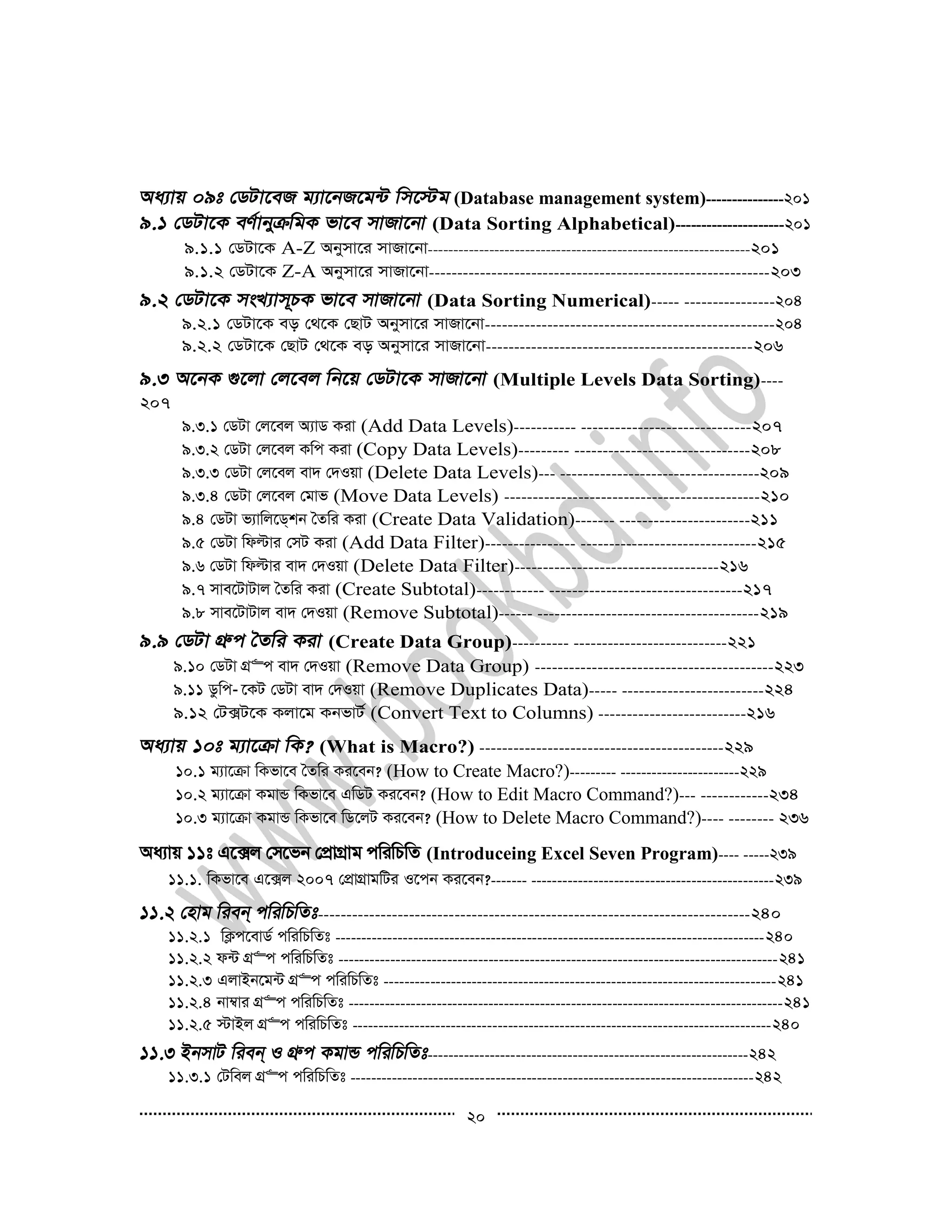 20
(Database management system)---------------201
(Data Sorting Alphabetical)---------------------201
9.1.1 †WUv‡K A-Z Abymv‡i mvRv‡bv---------------------------------------------------------------201
9.1.2 †WUv‡K Z-A Abymv‡i mvRv‡bv------------------------------------------------------------203
(Data Sorting Numerical)----- ----------------204
9.2.1 †WUv‡K eo †_‡K †QvU Abymv‡i mvRv‡bv---------------------------------------------------204
9.2.2 †WUv‡K †QvU †_‡K eo Abymv‡i mvRv‡bv-----------------------------------------------206
(Multiple Levels Data Sorting)----
207
9.3.1 †WUv †j‡ej A¨vW Kiv (Add Data Levels)----------- ------------------------------207
9.3.2 †WUv †j‡ej Kwc Kiv (Copy Data Levels)--------- -------------------------------208
9.3.3 †WUv †j‡ej ev` †`Iqv (Delete Data Levels)--- -----------------------------------209
9.3.4 †WUv †j‡ej †gvf (Move Data Levels) ---------------------------------------------210
9.4 †WUv f¨vwj‡W&kb ˆZwi Kiv (Create Data Validation)------- -----------------------211
9.5 †WUv wdëvi †mU Kiv (Add Data Filter)---------------- -------------------------------215
9.6 †WUv wdëvi ev` †`Iqv (Delete Data Filter)------------------------------------216
9.7 mve‡UvUvj ˆZwi Kiv (Create Subtotal)------------ ----------------------------------217
9.8 mve‡UvUvj ev` †`Iqv (Remove Subtotal)------ ---------------------------------------219
(Create Data Group)---------- ---------------------------221
9.10 †WUv MÖ“c ev` †`Iqv (Remove Data Group) ------------------------------------------223
9.11 Wzwc­ ‡KU †WUv ev` †`Iqv (Remove Duplicates Data)----- -------------------------224
9.12 †U·U‡K Kjv‡g KbfvU© (Convert Text to Columns) --------------------------216
(What is Macro?) -------------------------------------------229
10.1 g¨v‡µv wKfv‡e ˆZwi Ki‡eb? (How to Create Macro?)--------- -----------------------229
10.2 g¨v‡µv KgvÛ wKfv‡e GwWU Ki‡eb? (How to Edit Macro Command?)--- ------------234
10.3 g¨v‡µv KgvÛ wKfv‡e wW‡jU Ki‡eb? (How to Delete Macro Command?)---- -------- 236
Aa¨vq 11t G‡·j †m‡fb †cÖvMÖvg cwiwPwZ (Introduceing Excel Seven Program)---- -----239
11.1. wKfv‡e G‡·j 2007 †cÖvMÖvgwUi I‡cb Ki‡eb?------- -----------------------------------------------239
----------------------------------------------------------------------------240
11.2.1 wK¬c‡evW© cwiwPwZt -----------------------------------------------------------------------------------240
11.2.2 d›U MÖ“c cwiwPwZt -------------------------------------------------------------------------------------241
11.2.3 GjvBb‡g›U MÖ“c cwiwPwZt ----------------------------------------------------------------------------241
11.2.4 bv¤^vi MÖ“c cwiwPwZt ------------------------------------------------------------------------------------241
11.2.5 ÷vBj MÖ“c cwiwPwZt ---------------------------------------------------------------------------------240
--------------------------------------------------------------242
11.3.1 †Uwej MÖ“c cwiwPwZt ------------------------------------------------------------------------------242
 
