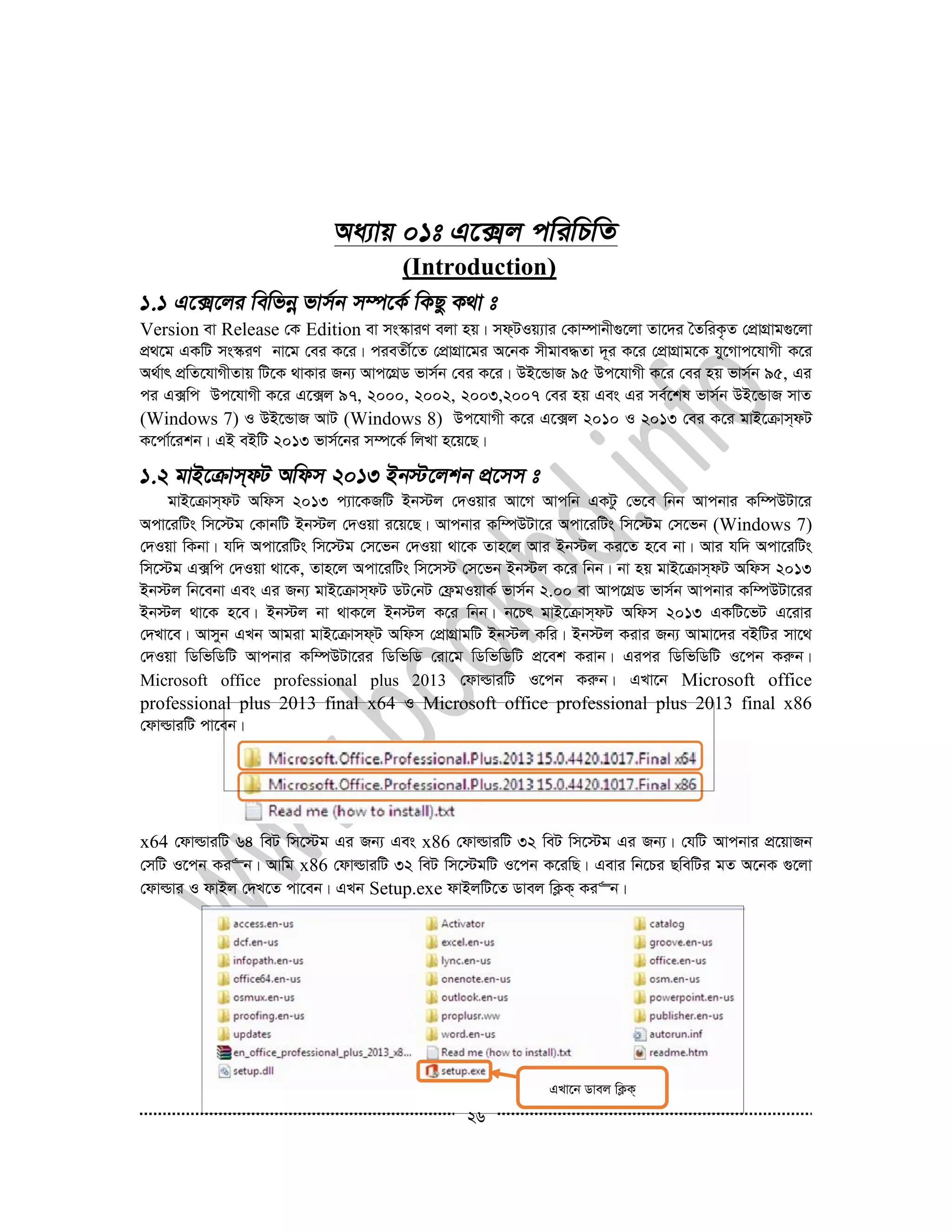 26
(Introduction)
Version ev Release †K Edition ev ms¯‹viY ejv nq| md&UIq¨vi †Kv¤úvbx¸‡jv Zv‡`i ˆZwiK…Z †cÖvMÖvg¸‡jv
cÖ_‡g GKwU ms¯‹iY bv‡g †ei K‡i| cieZx©‡Z †cÖvMÖv‡gi A‡bK mxgve×Zv `~i K‡i †cÖvMÖvg‡K hy‡Mvc‡hvMx K‡i
A_©vr cÖwZ‡hvMxZvq wU‡K _vKvi Rb¨ Avc‡MÖW fvm©b †ei K‡i| DB‡ÛvR 95 Dc‡hvMx K‡i †ei nq fvm©b 95, Gi
ci G·wc Dc‡hvMx K‡i G‡·j 97, 2000, 2002, 2003,2007 †ei nq Ges Gi me©‡kl fvm©b DB‡ÛvR mvZ
(Windows 7) I DB‡ÛvR AvU (Windows 8) Dc‡hvMx K‡i G‡·j 2010 I 2013 †ei K‡i gvB‡µvm&dU
K‡cv©‡ikb| GB eBwU 2013 fvm©‡bi m¤ú‡K© wjLv n‡q‡Q|
gvB‡µvm&dU Awdm 2013 c¨v‡KRwU Bb÷j †`Iqvi Av‡M Avcwb GKUz †f‡e wbb Avcbvi Kw¤úDUv‡i
Acv‡iwUs wm‡÷g †KvbwU Bb÷j †`Iqv i‡q‡Q| Avcbvi Kw¤úDUv‡i Acv‡iwUs wm‡÷g †m‡fb (Windows 7)
†`Iqv wKbv| hw` Acv‡iwUs wm‡÷g †m‡fb †`Iqv _v‡K Zvn‡j Avi Bb÷j Ki‡Z n‡e bv| Avi hw` Acv‡iwUs
wm‡÷g G·wc †`Iqv _v‡K, Zvn‡j Acv‡iwUs wm‡m÷ †m‡fb Bb÷j K‡i wbb| bv nq gvB‡µvm&dU Awdm 2013
Bb÷j wb‡ebv Ges Gi Rb¨ gvB‡µvm&dU WU†bU †d«gIqvK© fvm©b 2.00 ev Avc‡MÖW fvm©b Avcbvi Kw¤úDUv‡ii
Bb÷j _v‡K n‡e| Bb÷j bv _vK‡j Bb÷j K‡i wbb| b‡Pr gvB‡µvm&dU Awdm 2013 GKwU‡fU G‡ivi
†`Lv‡e| Avmyb GLb Avgiv gvB‡µvmd&U Awdm †cÖvMÖvgwU Bb÷j Kwi| Bb÷j Kivi Rb¨ Avgv‡`i eBwUi mv‡_
†`Iqv wWwfwWwU Avcbvi Kw¤úDUv‡ii wWwfwW †iv‡g wWwfwWwU cÖ‡ek Kivb| Gici wWwfwWwU I‡cb Kiæb|
Microsoft office professional plus 2013 †dvìviwU I‡cb Kiæb| GLv‡b Microsoft office
professional plus 2013 final x64 I Microsoft office professional plus 2013 final x86
†dvìviwU cv‡eb|
x64 †dvìviwU 64 weU wm‡÷g Gi Rb¨ Ges x86 †dvìviwU 32 weU wm‡÷g Gi Rb¨| †hwU Avcbvi cÖ‡qvRb
†mwU I‡cb Ki“b| Avwg x86 †dvìviwU 32 weU wm‡÷gwU I‡cb K‡iwQ| Gevi wb‡Pi QwewUi gZ A‡bK ¸‡jv
†dvìvi I dvBj †`L‡Z cv‡eb| GLb Setup.exe dvBjwU‡Z Wvej wK¬K& Ki“b|
GLv‡b Wvej wK¬K&
Ki“b
 