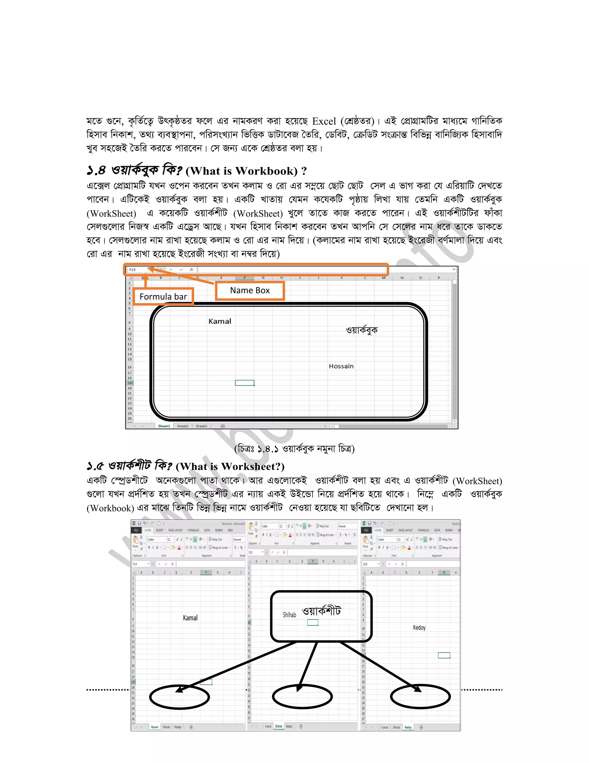 29
g‡Z ¸‡b, K…wZ©‡Z¡ DrK…ôZi d‡j Gi bvgKiY Kiv n‡q‡Q Excel (†kÖôZi)| GB †cÖvMÖvgwUi gva¨‡g MvwbwZK
wnmve wbKvk, Z_¨ e¨e¯’vcbv, cwimsL¨vb wfwËK WvUv‡eR ˆZwi, †WweU, †µwWU msµvšÍ wewfbœ evwbwR¨K wnmvevw`
Lye mn‡RB ˆZwi Ki‡Z cvi‡eb| †m Rb¨ G‡K †kÖôZi ejv nq|
(What is Workbook) ?
G‡·j †cÖvMÖvgwU hLb I‡cb Ki‡eb ZLb Kjvg I †iv Gi m¤œ‡q †QvU †QvU †mj G fvM Kiv †h GwiqvwU †`L‡Z
cv‡eb| GwU‡KB IqvK©eyK ejv nq| GKwU LvZvq †hgb K‡hKwU c„ôvq wjLv hvq †Zgwb GKwU IqvK©eyK
(WorkSheet) G K‡qKwU IqvK©kxU (WorkSheet) Ly‡j Zv‡Z KvR Ki‡Z cv‡ib| GB IqvK©kxUwUi dvuKv
†mj¸‡jvi wbR¯^ GKwU G‡Wªm Av‡Q| hLb wnmve wbKvk Ki‡eb ZLb Avcwb †m †m‡ji bvg a‡i Zv‡K WvK‡Z
n‡e| †mj¸‡jvi bvg ivLv n‡q‡Q Kjvg I †iv Gi bvg w`‡q| (Kjv‡gi bvg ivLv n‡q‡Q Bs‡iRx eY©gvjv w`‡q Ges
†iv Gi bvg ivLv n‡q‡Q Bs‡iRx msL¨v ev b¤^i w`‡q)
(wPÎt 1.4.1 IqvK©eyK bgybv wPÎ)
(What is Worksheet?)
GKwU †¯úªWkx‡U A‡bK¸‡jv cvZv _v‡K| Avi G¸‡jv‡KB IqvK©kxU ejv nq Ges G IqvK©kxU (WorkSheet)
¸‡jv hLb cÖ`©wkZ nq ZLb †¯úªWkxU Gi b¨vq GKB DB‡Ûv wb‡q cÖ`©wkZ n‡q _v‡K| wb‡¤œ GKwU IqvK©eyK
(Workbook) Gi gv‡S wZbwU wfbœ wfbœ bv‡g IqvK©kxU †bIqv n‡q‡Q hv QwewU‡Z †`Lv‡bv nj|
Formula bar
IqvK©eyK
Name Box
IqvK©kxU
 