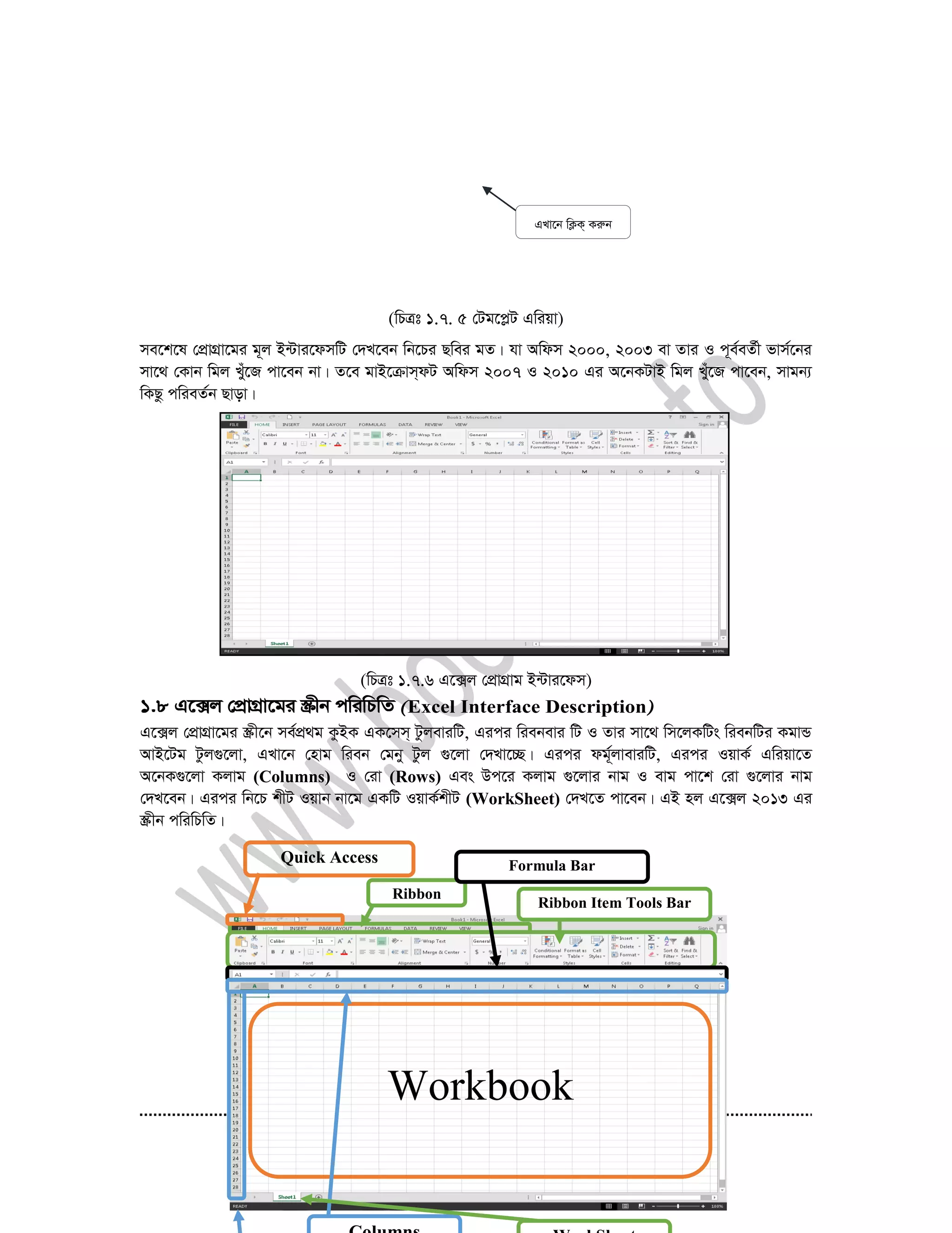 33
(wPÎt 1.7. 5 †Ug‡cøU Gwiqv)
me‡k‡l †cÖvMÖv‡gi g~j B›Uvi‡dmwU †`L‡eb wb‡Pi Qwei gZ| hv Awdm 2000, 2003 ev Zvi I c~e©eZ©x fvm©‡bi
mv‡_ †Kvb wgj Luy‡R cv‡eb bv| Z‡e gvB‡µvm&dU Awdm 2007 I 2010 Gi A‡bKUvB wgj Luy‡R cv‡eb, mvgb¨
wKQz cwieZ©b Qvov|
(wPÎt 1.7.6 G‡·j †cÖvMÖvg B›Uvi‡dm)
1.8 G‡·j †cÖvMÖv‡gi ¯Œxb cwiwPwZ Excel Interface Description
G‡·j †cÖvMÖv‡gi ¯Œx‡b me©cÖ_g KzBK GK‡mm& UzjeviwU, Gici wiebevi wU I Zvi mv‡_ wm‡jKwUs wiebwUi KgvÛ
AvB‡Ug Uzj¸‡jv, GLv‡b †nvg wieb †gby Uzj ¸‡jv †`Lv‡”Q| Gici dg©~jveviwU, Gici IqvK© Gwiqv‡Z
A‡bK¸‡jv Kjvg (Columns) I †iv (Rows) Ges Dc‡i Kjvg ¸‡jvi bvg I evg cv‡k †iv ¸‡jvi bvg
†`L‡eb| Gici wb‡P kxU Iqvb bv‡g GKwU IqvK©kxU (WorkSheet) †`L‡Z cv‡eb| GB nj G‡·j 2013 Gi
¯Œxb cwiwPwZ|
GLv‡b wK¬K& Kiæb
Workbook
Quick Access
Toolbar Ribbon
Bar
Ribbon Item Tools Bar
Formula Bar
 