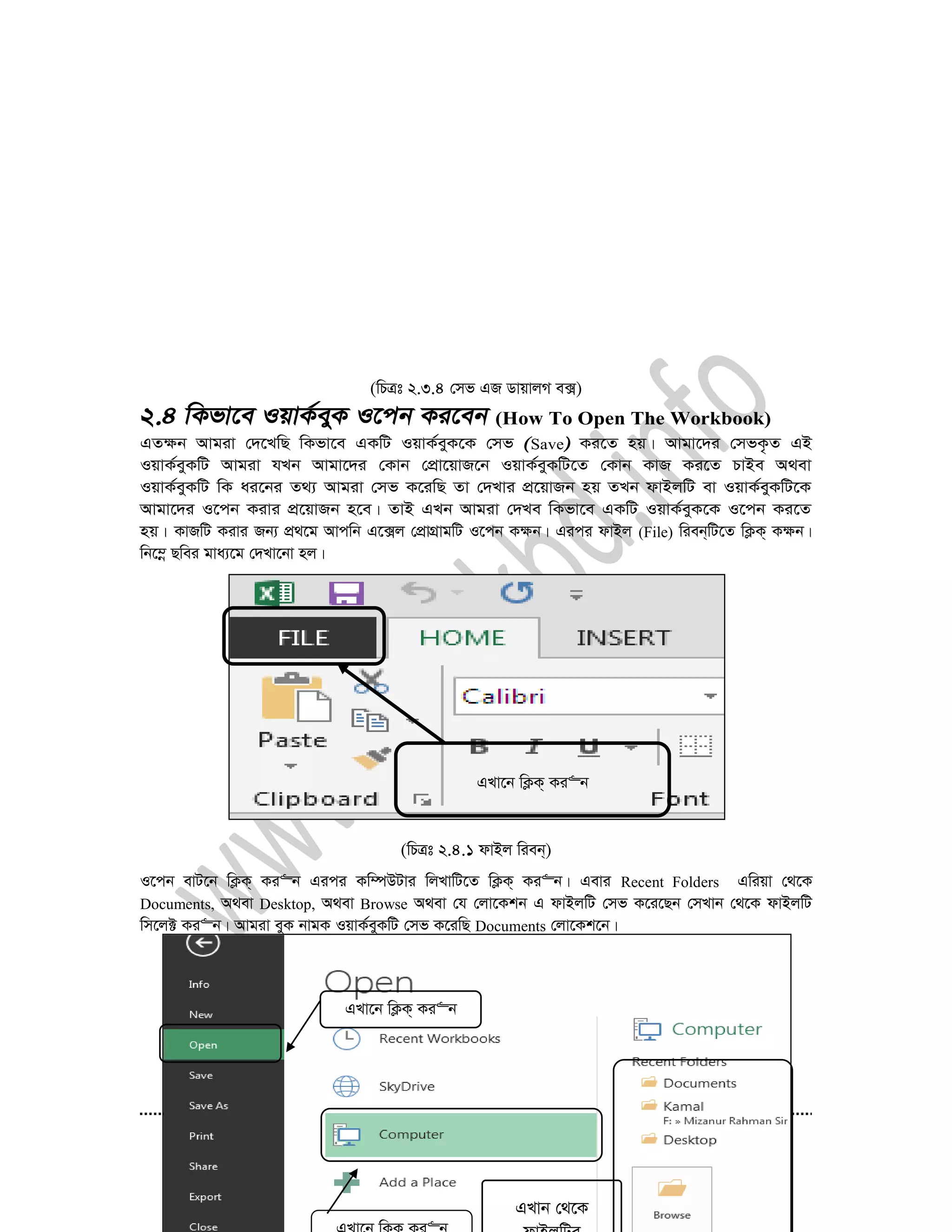 41
(wPÎt 2.3.4 †mf GR WvqvjM e·)
(How To Open The Workbook)
GZ¶b Avgiv †`‡LwQ wKfv‡e GKwU IqvK©eyK‡K †mf Save Ki‡Z nq| Avgv‡`i †mfK…Z GB
IqvK©eyKwU Avgiv hLb Avgv‡`i †Kvb †cÖv‡qvR‡b IqvK©eyKwU‡Z †Kvb KvR Ki‡Z PvBe A_ev
IqvK©eyKwU wK ai‡bi Z_¨ Avgiv †mf K‡iwQ Zv †`Lvi cÖ‡qvRb nq ZLb dvBjwU ev IqvK©eyKwU‡K
Avgv‡`i I‡cb Kivi cÖ‡qvRb n‡e| ZvB GLb Avgiv †`Le wKfv‡e GKwU IqvK©eyK‡K I‡cb Ki‡Z
nq| KvRwU Kivi Rb¨ cÖ_‡g Avcwb G‡·j †cÖvMÖvgwU I‡cb K¶b| Gici dvBj (File) wieb&wU‡Z wK¬K& K¶b|
wb‡¤œ Qwei gva¨‡g †`Lv‡bv nj|
(wPÎt 2.4.1 dvBj wieb&)
I‡cb evU‡b wK¬K& Ki“b Gici Kw¤úDUvi wjLvwU‡Z wK¬K& Ki“b| Gevi Recent Folders Gwiqv †_‡K
Documents, A_ev Desktop, A_ev Browse A_ev †h †jv‡Kkb G dvBjwU †mf K‡i‡Qb †mLvb †_‡K dvBjwU
wm‡j± Ki“b| Avgiv eyK bvgK IqvK©eyKwU †mf K‡iwQ Documents †jv‡Kk‡b|
GLv‡b wK¬K& Ki“b
GLv‡b wK¬K& Ki“b
GLvb †_‡K
 
