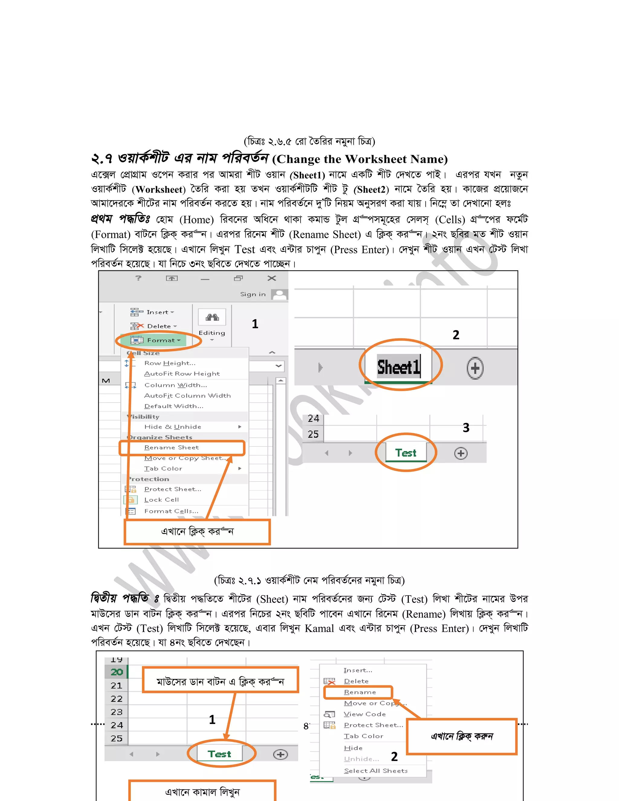 48
(wPÎt 2.6.5 †iv ˆZwii bgybv wPÎ)
(Change the Worksheet Name)
G‡·j †cÖvMÖvg I‡cb Kivi ci Avgiv kxU Iqvb Sheet1) bv‡g GKwU kxU †`L‡Z cvB| Gici hLb bZzb
IqvK©kxU (Worksheet) ˆZwi Kiv nq ZLb IqvK©kxUwU kxU Uz Sheet2) bv‡g ˆZwi nq| Kv‡Ri cÖ‡qvR‡b
Avgv‡`i‡K kx‡Ui bvg cwieZ©b Ki‡Z nq| bvg cwieZ©‡b `yÕwU wbqg AbymiY Kiv hvq| wb‡¤œ Zv †`Lv‡bv njt
†nvg (Home) wie‡bi Awa‡b _vKv KgvÛ Uzj MÖ“cmg~‡ni †mjm& (Cells) MÖ“‡ci d‡g©U
(Format) evU‡b wK¬K& Ki“b| Gici wi‡bg kxU (Rename Sheet) G wK¬K& Ki“b| 2bs Qwei gZ kxU Iqvb
wjLvwU wm‡j± n‡q‡Q| GLv‡b wjLyb Test Ges G›Uvi Pvcyb (Press Enter)| †`Lyb kxU Iqvb GLb †U÷ wjLv
cwieZ©b n‡q‡Q| hv wb‡P 3bs Qwe‡Z †`L‡Z cv‡”Qb|
(wPÎt 2.7.1 IqvK©kxU †bg cwieZ©‡bi bgybv wPÎ)
wØZxq c×wZ‡Z kx‡Ui (Sheet) bvg cwieZ©‡bi Rb¨ †U÷ (Test) wjLv kx‡Ui bv‡gi Dci
gvD‡mi Wvb evUb wK¬K& Ki“b| Gici wb‡Pi 2bs QwewU cv‡eb GLv‡b wi‡bg (Rename) wjLvq wK¬K& Ki“b|
GLb †U÷ (Test) wjLvwU wm‡j± n‡q‡Q, Gevi wjLyb Kamal Ges G›Uvi Pvcyb (Press Enter)| †`Lyb wjLvwU
cwieZ©b n‡q‡Q| hv 4bs Qwe‡Z †`L‡Qb|
clk-1
clk-2
GLv‡b wK¬K& Ki“b
2
1
3
1
2
gvD‡mi Wvb evUb G wK¬K& Ki“b
GLv‡b Kvgvj wjLyb
 