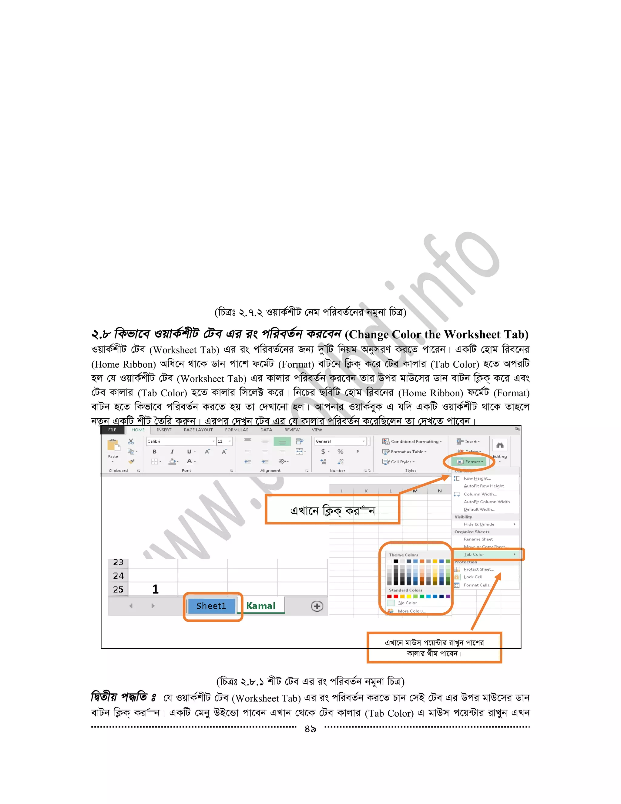 49
(wPÎt 2.7.2 IqvK©kxU †bg cwieZ©‡bi bgybv wPÎ)
(Change Color the Worksheet Tab)
IqvK©kxU †Ue (Worksheet Tab) Gi is cwieZ©‡bi Rb¨ `yÕwU wbqg AbymiY Ki‡Z cv‡ib| GKwU †nvg wie‡bi
(Home Ribbon) Awa‡b _v‡K Wvb cv‡k d‡g©U (Format) evU‡b wK¬K& K‡i †Ue Kvjvi (Tab Color) n‡Z AciwU
nj †h IqvK©kxU †Ue (Worksheet Tab) Gi Kvjvi cwieZ©b Ki‡eb Zvi Dci gvD‡mi Wvb evUb wK¬K& K‡i Ges
†Ue Kvjvi (Tab Color) n‡Z Kvjvi wm‡j± K‡i| wb‡Pi QwewU †nvg wie‡bi (Home Ribbon) d‡g©U (Format)
evUb n‡Z wKfv‡e cwieZ©b Ki‡Z nq Zv †`Lv‡bv nj| Avcbvi IqvK©eyK G hw` GKwU IqvK©kxU _v‡K Zvn‡j
bZzb GKwU kxU ˆZwi Kiæb| Gici †`Lyb ‡Ue Gi †h Kvjvi cwieZ©b K‡iwQ‡jb Zv †`L‡Z cv‡eb|
(wPÎt 2.8.1 kxU †Ue Gi is cwieZ©b bgybv wPÎ)
†h IqvK©kxU †Ue (Worksheet Tab) Gi is cwieZ©b Ki‡Z Pvb †mB †Ue Gi Dci gvD‡mi Wvb
evUb wK¬K& Ki“b| GKwU †gby DB‡Ûv cv‡eb GLvb †_‡K †Ue Kvjvi (Tab Color) G gvDm c‡q›Uvi ivLyb GLb
GLv‡b gvDm c‡q›Uvi ivLyb cv‡ki
Kvjvi _xg cv‡eb|
GLv‡b wK¬K& Ki“b
1
 