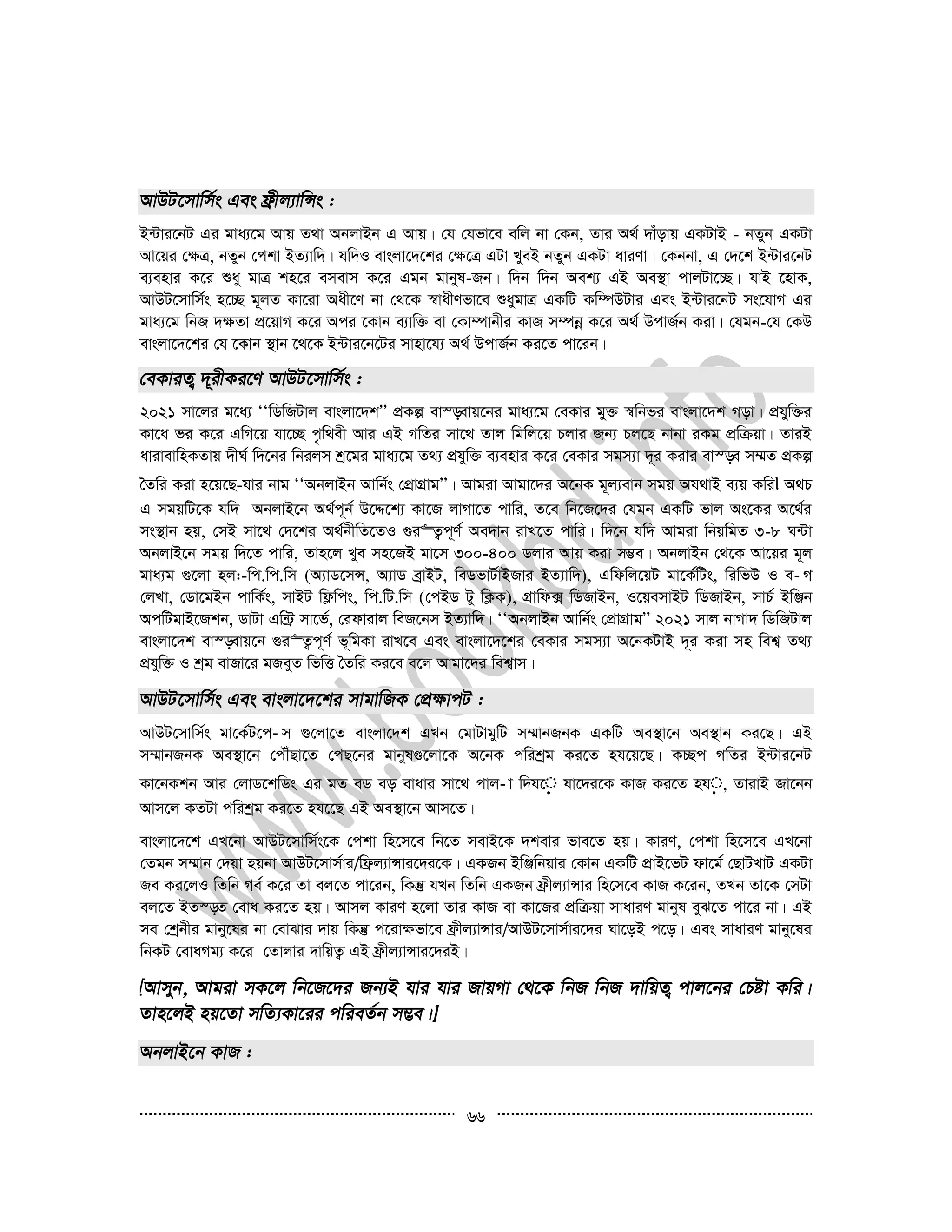 66
B›Uvi‡bU Gi gva¨‡g Avq Z_v AbjvBb G Avq| †h †hfv‡e ewj bv †Kb, Zvi A_© `vuovq GKUvB - bZyb GKUv
Av‡qi †¶Î, bZyb †ckv BZ¨vw`| hw`I evsjv‡`‡ki †¶‡Î GUv LyeB bZyb GKUv aviYv| †Kbbv, G †`‡k B›Uvi‡bU
e¨envi K‡i ïay gvÎ kn‡i emevm K‡i Ggb gvbyl-Rb| w`b w`b Aek¨ GB Ae¯’v cvjUv‡”Q| hvB ‡nvK,
AvDU‡mvwm©s n‡”Q g~jZ Kv‡iv Aax‡Y bv †_‡K ¯^vaxYfv‡e ïaygvÎ GKwU Kw¤úDUvi Ges B›Uvi‡bU ms‡hvM Gi
gva¨‡g wbR `¶Zv cÖ‡qvM K‡i Aci ‡Kvb e¨vw³ ev †Kv¤úvbxi KvR m¤úbœ K‡i A_© DcvR©b Kiv| †hgb-†h †KD
evsjv‡`‡ki †h ‡Kvb ¯’vb ‡_‡K B›Uvi‡b‡Ui mvnv‡h¨ A_© DcvR©b Ki‡Z cv‡ib|
2021 mv‡ji g‡a¨ ÔÔwWwRUvj evsjv‡`kÕÕ cÖKí ev¯—evq‡bi gva¨‡g †eKvi gy³ ¯^wbfi evsjv‡`k Mov| cÖhyw³i
Kv‡a fi K‡i GwM‡q hv‡”Q c…w_ex Avi GB MwZi mv‡_ Zvj wgwj‡q Pjvi Rb¨ Pj‡Q bvbv iKg cÖwµqv| ZviB
avivevwnKZvq `xN© w`‡bi wbijm kª‡gi gva¨‡g Z_¨ cÖhyw³ e¨envi K‡i †eKvi mgm¨v `~i Kivi ev¯—e m¤§Z cÖKí
ˆZwi Kiv n‡q‡Q-hvi bvg ÔÔAbjvBb Avwb©s †cÖvMÖvgÕÕ| Avgiv Avgv‡`i A‡bK g~j¨evb mgq Ah_vB e¨q Kwi A_P
G mgqwU‡K hw` AbjvB‡b A_©c~b© D‡Ï‡k¨ Kv‡R jvMv‡Z cvwi, Z‡e wb‡R‡`i †hgb GKwU fvj As‡Ki A‡_©i
ms¯’vb nq, †mB mv‡_ †`‡ki A_©bxwZ‡ZI ¸i“Z¡c~Y© Ae`vb ivL‡Z cvwi| w`‡b hw` Avgiv wbqwgZ 3-8 N›Uv
AbjvB‡b mgq w`‡Z cvwi, Zvn‡j Lye mn‡RB gv‡m 300-400 Wjvi Avq Kiv m¤¢e| AbjvBb †_‡K Av‡qi g~j
gva¨g ¸‡jv nj:-wc.wc.wm (A¨vW‡mÝ, A¨vW eªvBU, weWfvU©vBRvi BZ¨vw`), Gwdwj‡qU gv‡K©wUs, wiwfD I e­ M
†jLv, †Wv‡gBb cvwK©s, mvBU wd¬wcs, wc.wU.wm (†cBW Uy wK¬K), MÖvwd· wWRvBb, I‡qemvBU wWRvBb, mvP© BwÄb
AcwUgvB‡Rkb, WvUv Gw›U« mv‡f©, †idvivj weR‡bm BZ¨vw`| ÔÔAbjvBb Avwb©s †cÖvMÖvgÕÕ 2021 mvj bvMv` wWwRUvj
evsjv‡`k ev¯—evq‡b ¸i“Z¡c~Y© f~wgKv ivL‡e Ges evsjv‡`‡ki †eKvi mgm¨v A‡bKUvB `~i Kiv mn wek¦ Z_¨
cÖhyw³ I kªg evRv‡i gReyZ wfwË ˆZwi Ki‡e e‡j Avgv‡`i wek¦vm|
AvDU‡mvwm©s gv‡K©U‡c­ m ¸‡jv‡Z evsjv‡`k GLb †gvUvgywU m¤§vbRbK GKwU Ae¯’v‡b Ae¯’vb Ki‡Q| GB
m¤§vbRbK Ae¯’v‡b †cŠuQv‡Z †cQ‡bi gvbyl¸‡jv‡K A‡bK cwikªg Ki‡Z nh‡q‡Q| K”Qc MwZi B›Uvi‡bU
Kv‡bKkb Avi †jvW‡kwWs Gi gZ eW eo evavi mv‡_ cvj­ v w`h‡ hv‡`i‡K KvR Ki‡Z nh , ZvivB Rv‡bb
Avm‡j KZUv cwikªg Ki‡Z nh‡‡Q GB Ae¯’v‡b Avm‡Z|
evsjv‡`‡k GL‡bv AvDU‡mvwm©s‡K †ckv wn‡m‡e wb‡Z mevB‡K `kevi fve‡Z nq| KviY, †ckv wn‡m‡e GL‡bv
†Zgb m¤§vb †`qv nqbv AvDU‡mvm©vi/wd«j¨vÝvi‡`i‡K| GKRb BwÄwbqvi †Kvb GKwU cÖvB‡fU dv‡g© †QvULvU GKUv
Re Ki‡jI wZwb Me© K‡i Zv ej‡Z cv‡ib, wKš‘ hLb wZwb GKRb d«xj¨vÝvi wn‡m‡e KvR K‡ib, ZLb Zv‡K †mUv
ej‡Z BZ¯—Z †eva Ki‡Z nq| Avmj KviY n‡jv Zvi KvR ev Kv‡Ri cÖwµqv mvaviY gvbyl eyS‡Z cv‡i bv| GB
me †kªbxi gvby‡li bv †evSvi `vq wKš‘ c‡iv¶fv‡e d«xj¨vÝvi/AvDU‡mvm©vi‡`i Nv‡oB c‡o| Ges mvaviY gvby‡li
wbKU †evaMg¨ K‡i †Zvjvi `vwqZ¡ GB d«xj¨vÝvi‡`iB|
 