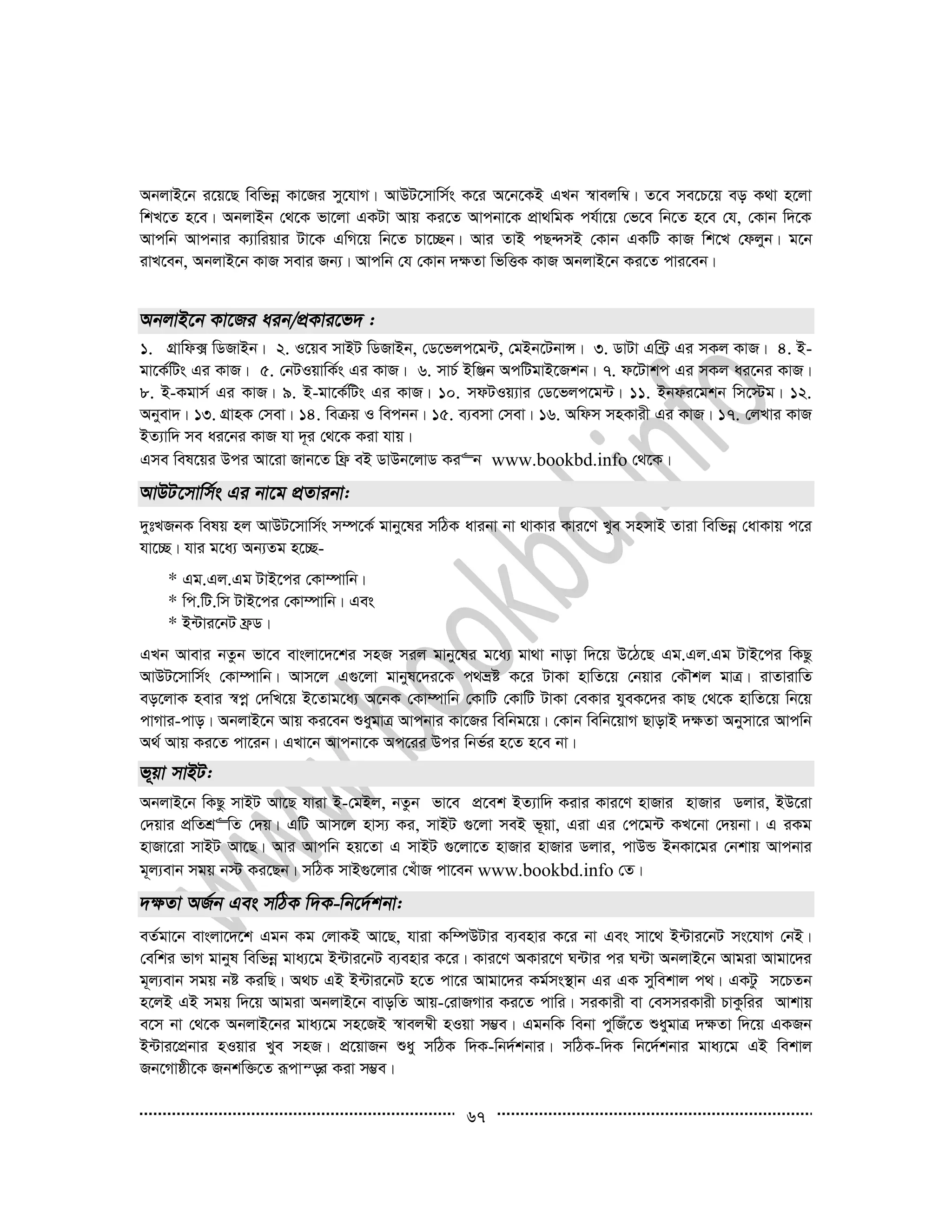 67
AbjvB‡b i‡q‡Q wewfbœ Kv‡Ri my‡hvM| AvDU‡mvwm©s K‡i A‡b‡KB GLb ¯^vejw¤^| Z‡e me‡P‡q eo K_v n‡jv
wkL‡Z n‡e| AbjvBb †_‡K fv‡jv GKUv Avq Ki‡Z Avcbv‡K cÖv_wgK ch©v‡q †f‡e wb‡Z n‡e †h, †Kvb w`‡K
Avcwb Avcbvi K¨vwiqvi Uv‡K GwM‡q wb‡Z Pv‡”Qb| Avi ZvB cQ›`mB †Kvb GKwU KvR wk‡L †djyb| g‡b
ivL‡eb, AbjvB‡b KvR mevi Rb¨| Avcwb †h †Kvb `¶Zv wfwËK KvR AbjvB‡b Ki‡Z cvi‡eb|
1. MÖvwd· wWRvBb| 2. I‡qe mvBU wWRvBb, †W‡fjc‡g›U, †gBb‡UbvÝ| 3. WvUv Gw›U« Gi mKj KvR| 4. B-
gv‡K©wUs Gi KvR| 5. †bUIqvwK©s Gi KvR| 6. mvP© BwÄb AcwUgvB‡Rkb| 7. d‡Uvkc Gi mKj ai‡bi KvR|
8. B-Kgvm© Gi KvR| 9. B-gv‡K©wUs Gi KvR| 10. mdUIq¨vi †W‡fjc‡g›U| 11. Bbdi‡gkb wm‡÷g| 12.
Abyev`| 13. MÖvnK †mev| 14. weµq I wecbb| 15. e¨emv †mev| 16. Awdm mnKvix Gi KvR| 17. †jLvi KvR
BZ¨vw` me ai‡bi KvR hv `~i †_‡K Kiv hvq|
Gme wel‡qi Dci Av‡iv Rvb‡Z wd« eB WvDb‡jvW Ki“b www.bookbd.info †_‡K|
`ytLRbK welq nj AvDU‡mvwm©s m¤ú‡K© gvby‡li mwVK avibv bv _vKvi Kvi‡Y Lye mnmvB Zviv wewfbœ †avKvq c‡i
hv‡”Q| hvi g‡a¨ Ab¨Zg n‡”Q-
* Gg.Gj.Gg UvB‡ci †Kv¤úvwb|
* wc.wU.wm UvB‡ci †Kv¤úvwb| Ges
* B›Uvi‡bU d«W|
GLb Avevi bZzb fv‡e evsjv‡`‡ki mnR mij gvby‡li g‡a¨ gv_v bvov w`‡q D‡V‡Q Gg.Gj.Gg UvB‡ci wKQz
AvDU‡mvwm©s †Kv¤úvwb| Avm‡j G¸‡jv gvbyl‡`i‡K c_åó K‡i UvKv nvwZ‡q †bqvi †KŠkj gvÎ| ivZvivwZ
eo‡jvK nevi ¯^cœ †`wL‡q B‡Zvg‡a¨ A‡bK †Kv¤úvwb †KvwU †KvwU UvKv †eKvi hyeK‡`i KvQ †_‡K nvwZ‡q wb‡q
cvMvi-cvo| AbjvB‡b Avq Ki‡eb ïaygvÎ Avcbvi Kv‡Ri wewbg‡q| †Kvb wewb‡qvM QvovB `¶Zv Abymv‡i Avcwb
A_© Avq Ki‡Z cv‡ib| GLv‡b Avcbv‡K Ac‡ii Dci wbf©i n‡Z n‡e bv|
AbjvB‡b wKQz mvBU Av‡Q hviv B-†gBj, bZzb fv‡e cÖ‡ek BZ¨vw` Kivi Kvi‡Y nvRvi nvRvi Wjvi, BD‡iv
†`qvi cÖwZkÖ“wZ †`q| GwU Avm‡j nvm¨ Ki, mvBU ¸‡jv meB f~qv, Giv Gi †c‡g›U KL‡bv †`qbv| G iKg
nvRv‡iv mvBU Av‡Q| Avi Avcwb nq‡Zv G mvBU ¸‡jv‡Z nvRvi nvRvi Wjvi, cvDÛ BbKv‡gi †bkvq Avcbvi
g~j¨evb mgq b÷ Ki‡Qb| mwVK mvB¸‡jvi †LuvR cv‡eb www.bookbd.info †Z|
eZ©gv‡b evsjv‡`‡k Ggb Kg †jvKB Av‡Q, hviv Kw¤úDUvi e¨envi K‡i bv Ges mv‡_ B›Uvi‡bU ms‡hvM †bB|
†ewki fvM gvbyl wewfbœ gva¨‡g B›Uvi‡bU e¨envi K‡i| Kvi‡Y AKvi‡Y N›Uvi ci N›Uv AbjvB‡b Avgiv Avgv‡`i
g~j¨evb mgq bó KiwQ| A_P GB B›Uvi‡bU n‡Z cv‡i Avgv‡`i Kg©ms¯’vb Gi GK mywekvj c_| GKUz m‡PZb
n‡jB GB mgq w`‡q Avgiv AbjvB‡b evowZ Avq-†ivRMvi Ki‡Z cvwi| miKvix ev †emmiKvix PvKzwii Avkvq
e‡m bv †_‡K AbjvB‡bi gva¨‡g mn‡RB ¯^vej¤^x nIqv m¤¢e| GgbwK webv cywRu‡Z ïaygvÎ `¶Zv w`‡q GKRb
B›Uvi‡cÖbvi nIqvi Lye mnR| cÖ‡qvRb ïay mwVK w`K-wb`©kbvi| mwVK-w`K wb‡`©kbvi gva¨‡g GB wekvj
Rb‡Mvôx‡K Rbkw³‡Z iƒcvš—i Kiv m¤¢e|
 