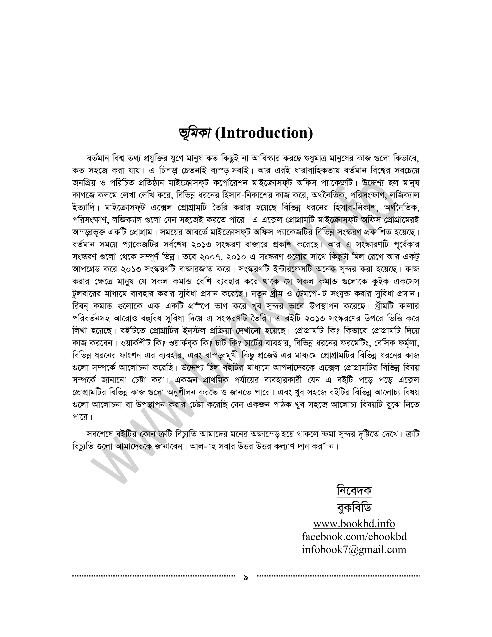 9
(Introduction)
eZ©gvb wek¦ Z_¨ cÖhyw³i hy‡M gvbyl KZ wKQzB bv Avwe¯‹vi Ki‡Q ïaygvÎ gvby‡li KvR ¸‡jv wKfv‡e,
KZ mn‡R Kiv hvq| G wPš—v †PZbvB e¨¯— mevB| Avi GiB avivevwnKZvq eZ©gvb we‡k¦i me‡P‡q
RbwcÖq I cwiwPZ cÖwZôvb gvB‡µvmd&U K‡cv©‡ikb gvB‡µvmd&U Awdm c¨v‡KRwU| D‡Ïk¨ nj gvbyl
KvM‡R Kj‡g †jLv †jwL K‡i, wewfbœ ai‡bi wnmve-wbKv‡ki KvR K‡i, A_©‰bwZK, cwims¶vY, jwRK¨vj
BZ¨vw`| gvB‡µvmd&U G‡·j †cÖvMÖvgwU ˆZwi Kivi n‡q‡Q wewfbœ ai‡bi wnmve-wbKvk, A_©‰bwZK,
cwims¶vY, jwRK¨vj ¸‡jv †hb mn‡RB Ki‡Z cv‡i| G G‡·j †cÖvMÖvgwU gvB‡µvmd&U Awdm †cÖvMÖv‡giB
Aš—if~³ GKwU †cÖvMÖvg| mg‡qi Ave‡Z© gvB‡µvmd&U Awdm c¨v‡KRwUi wewfbœ ms¯‹iY cÖKvwkZ n‡q‡Q|
eZ©gvb mg‡q c¨v‡KRwUi me©‡kl 2013 ms¯‹iY evRv‡i cÖKvk K‡i‡Q| Avi G ms¯‹viYwU c~‡e©Kvi
ms¯‹iY ¸‡jv †_‡K m¤ú~Y© wfbœ| Z‡e 2007, 2010 G ms¯‹iY ¸‡jvi mv‡_ wKQzUv wgj †i‡L Avi GKUz
Avc‡MÖW K‡i 2013 ms¯‹iYwU evRviRvZ K‡i| ms¯‹iYwU B›Uvi‡dmwU A‡bK my›`i Kiv n‡q‡Q| KvR
Kivi †¶‡Î gvbyl †h mKj KgvÛ †ewk e¨envi K‡i _v‡K †m mKj KgvÛ ¸‡jv‡K KzBK GK‡mm&
Uzjev‡ii gva¨‡g e¨envi Kivi myweav cÖ`vb K‡i‡Q| bZzb _ªxg I †Ug‡c­ U mshy³ Kivi myweav cÖ`vb|
wieb& KgvÛ ¸‡jv‡K GK GKwU MÖ“‡c fvM K‡i Lye my›`i fv‡e Dc¯’vcb K‡i‡Q| _ªxgwU Kvjvi
cwieZ©bmn Av‡ivI eûwea myweav w`‡q G ms¯‹iYwU ˆZwi| G eBwU 2013 ms¯‹i‡Yi Dc‡i wfwË K‡i
wjLv n‡q‡Q| eBwU‡Z †cÖvMÖvwUi Bb÷j cÖwµqv †`Lv‡bv n‡q‡Q| †cÖvMÖvgwU wK? wKfv‡e †cÖvMÖvgwU w`‡q
KvR Ki‡eb| IqvK©kxU wK? IqvK©eyK wK? PvU© wK? Pv‡U©i e¨envi, wewfbœ ai‡bi di‡gwUs, †ewmK dg~©jv,
wewfbœ ai‡bi dvskb Gi e¨envi, Ges ev¯—eg~Lx wKQz cÖ‡R± Gi gva¨‡g †cÖvMÖvgwUi wewfbœ ai‡bi KvR
¸‡jv m¤ú‡K© Av‡jvPbv K‡iwQ| D‡Ïk¨ wQj eBwUi gva¨‡g Avcbv‡`i‡K G‡·j †cÖvMÖvgwUi wewfbœ welq
m¤ú‡K© Rvbv‡bv †Póv Kiv| GKRb cÖv_wgK ch©v‡qi e¨enviKvix †hb G eBwU c‡o c‡o G‡·j
†cÖvMÖvgwUi wewfbœ KvR ¸‡jv Abykxjb Ki‡Z I Rvb‡Z cv‡i| Ges Lye mn‡R eBwUi wewfbœ Av‡jvP¨ welq
¸‡jv Av‡jvPbv ev Dc¯’vcb Kivi †Póv K‡iwQ †hb GKRb cvVK Lye mn‡R Av‡jvP¨ welqwU ey‡S wb‡Z
cv‡i|
me‡k‡l eBwUi †Kvb µwU wePz¨wZ Avgv‡`i g‡bi ARv‡š— n‡q _vK‡j ¶gv my›`i `„wó‡Z †`‡L| µwU
wePz¨wZ ¸‡jv Avgv‡`i‡K Rvbv‡eb| Avj­ vn mevi DËi DËi Kj¨vY `vb Ki“b|
wb‡e`K
eyKwewW
www.bookbd.info
facebook.com/ebookbd
infobook7@gmail.com
 