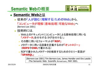 Semantic Webの概要
 Semantic Webとは
 従来の「人が読む（理解する）ためのWeb」から，
「コンピュータが理解（意味処理）可能なWeb」へ
[Berners-Lee 2001]
 技術的には，
 Web上のドキュメントにコンピュータによる意味処理に用いる
「メタデータ」を付与する（タグを付ける）」
 その際に用いるフォーマットが「RDF」
 メタデータに用いる語彙を定義するのが「オントロジー」
（RDFSやOWLで書かれる）
 RDFで書かれたメタデータを検索するためのクエリー言語が
「SPARQL」 ．．．
112017/5/24 JSAI2017@名古屋
[Berners-Lee 2001] Tim Berners-Lee, James Hendler and Ora Lassila
:The Semantic Web，Scientific Ａｍｅｒｉｃａｎ, MAY 2001.
 