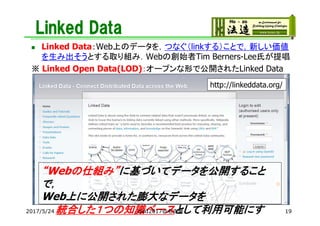 Linked Data
 Linked Data：Web上のデータを，つなぐ（linkする）ことで，新しい価値
を生み出そうとする取り組み．Webの創始者Tim Berners-Lee氏が提唱
※ Linked Open Data(LOD)：オープンな形で公開されたLinked Data
http://linkeddata.org/
“Webの仕組み”に基づいてデータを公開すること
で，
Web上に公開された膨大なデータを
統合した１つの知識ベースとして利用可能にす2017/5/24 JSAI2017@名古屋 19
 