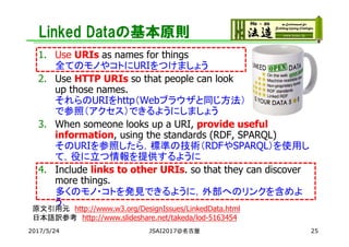 Linked Dataの基本原則
1. Use URIs as names for things
全てのモノやコトにURIをつけましょう
2. Use HTTP URIs so that people can look
up those names.
それらのURIをhttp（Webブラウザと同じ方法）
で参照（アクセス）できるようにしましょう
3. When someone looks up a URI, provide useful
information, using the standards (RDF, SPARQL)
そのURIを参照したら，標準の技術（RDFやSPARQL）を使用し
て，役に立つ情報を提供するように
4. Include links to other URIs. so that they can discover
more things.
多くのモノ・コトを発見できるように，外部へのリンクを含めよ
う．
原文引用元 http://www.w3.org/DesignIssues/LinkedData.html
日本語訳参考 http://www.slideshare.net/takeda/lod-5163454
2017/5/24 JSAI2017@名古屋 25
 