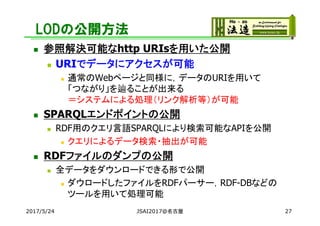 LODの公開方法
 参照解決可能なhttp URIsを用いた公開
 URIでデータにアクセスが可能
 通常のWebページと同様に，データのURIを用いて
「つながり」を辿ることが出来る
＝システムによる処理（リンク解析等）が可能
 SPARQLエンドポイントの公開
 RDF用のクエリ言語SPARQLにより検索可能なAPIを公開
 クエリによるデータ検索・抽出が可能
 RDFファイルのダンプの公開
 全データをダウンロードできる形で公開
 ダウロードしたファイルをRDFパーサー，RDF-DBなどの
ツールを用いて処理可能
2017/5/24 JSAI2017@名古屋 27
 