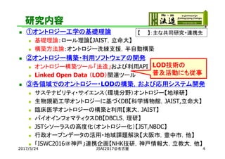 研究内容
 ①オントロジー工学の基礎理論
 基礎理論：ロール理論【JAIST，立命大】
 構築方法論：オントロジー洗練支援，半自動構築
 ②オントロジー構築・利用ソフトウェアの開発
 オントロジー構築ツール「法造」および利用API
 Linked Open Data （LOD）関連ツール
 ③各領域でのオントロジー・LODの構築，および応用システム開発
 サステナビリティ・サイエンス（環境分野）オントロジー【地球研】
 生物規範工学オントロジーに基づくDB【科学博物館，JAIST,立命大】
 臨床医学オントロジーの構築と利用【東大，JAIST】
 バイオインフォマティクスDB【DBCLS，理研】
 JSTシソーラスの高度化（オントロジー化）【JST,NBDC】
 行政オープンデータの活用・地域課題解決【大阪市，豊中市，他】
 「ISWC2016＠神戸」連携企画【NHK技研，神戸情報大，立教大，他】
2017/5/24 4
【 】：主な共同研究・連携先
LOD技術の
普及活動にも従事
JSAI2017@名古屋
 