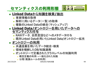 セマンティクスの利用形態
 Linked Dataから知識を検索/抽出
 事実情報の取得
 解析に用いるデータ（一覧）の取得
 複数のLinked Dataの統合（マッシュアップ）
 Linked Data/オントロジーを用いたデータへの
セマンティクス付与
 RAWデータ，自然言語などへのメタデータ付与
 既存Linked Dataを用いたLinked Data/オントロジー拡充
 オントロジーの利用
 共通語彙を用いたデータ統合・検索
 領域を横断したDB/知識連携
 オントロジーで定義されたクラスレベルの知識利用
 概念定義の利用→一般化された知識
 公理（推論ルールの利用）
2017/5/24 JSAI2017@名古屋 44
 