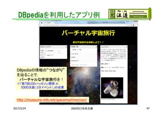 DBpediaを利用したアプリ例
2017/5/24 JSAI2017@名古屋 47
DBpediaの情報の“つながり”
を辿ることで，
バーチャルな宇宙旅行を！
※「第7回LODハッカソン関西 in
IODD大阪（1日イベント）」の成果
http://museums-info.net/spacemachine/navi/
 