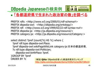 DBpedia Japaneseの検索例
 「各都道府県で生まれた政治家の数」を調べる
PREFIX rdfs: <http://www.w3.org/2000/01/rdf-schema#>
PREFIX dbpedia-owl: <http://dbpedia.org/ontology/>
PREFIX rdf: <http://www.w3.org/1999/02/22-rdf-syntax-ns#>
PREFIX dbpedia-ja: <http://ja.dbpedia.org/resource/>
PREFIX category-ja: <http://ja.dbpedia.org/resource/Category:>
select distinct ?pref (count(?s) AS ?c) where {
?pref rdf:type dbpedia-owl:Place.
?pref dbpedia-owl:wikiPageWikiLink category-ja:日本の都道府県.
?s rdf:type dbpedia-owl:Politician;
dbpedia-owl:birthPlace ?pref.
}GROUP BY ?pref
ORDER BY ?c
49
（解説）Qiita：DBpediaを使った都道府県別ランキング
http://qiita.com/koujikozaki/items/439fa7ce3e28b738fe10
2017/5/24 JSAI2017@名古屋
 