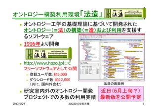 オントロジー構築利用環境「法造」
 オントロジー工学の基礎理論に基づいて開発された，
オントロジー（=法）の構築（=造）および利用を支援す
るソフトウェア
 1996年より開発
 http://www.hozo.jpにて
フリーソフトウェアとして公開
 登録ユーザ数：約5,000
 ダウンロード数：約12,000
（共に，国内外含む）
 研究室内外のオントロジー開発
プロジェクトでの多数の利用実績
2017/5/24 5JSAI2017@名古屋
法造の画面例
近日（6月上旬？）
最新版を公開予定
 