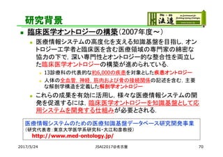 研究背景
 臨床医学オントロジーの構築（2007年度～）
 医療情報システムの高度化を支える知識基盤を目指し，オン
トロジー工学者と臨床医を含む医療領域の専門家の綿密な
協力の下で，深い専門性とオントロジー的な整合性を両立し
た臨床医学オントロジーの構築が進められている．
 13診療科の代表的な約6,000の疾患を対象とした疾患オントロジー
 人体の全血管，神経，筋肉および骨の接続関係の記述を含む，主要
な解剖学構造を定義した解剖学オントロジー
 これらの成果を有効に活用し，様々な医療情報システムの開
発を促進するには，臨床医学オントロジーを知識基盤として応
用システムを開発する仕組みが必要とされる．
2017/5/24
医療情報システムのための医療知識基盤データベース研究開発事業
（研究代表者：東京大学医学系研究科・大江和彦教授）
http://www.med-ontology.jp/
JSAI2017@名古屋 70
 