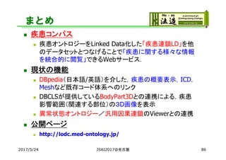 まとめ
 疾患コンパス
 疾患オントロジーをLinked Data化した「疾患連鎖LD」を他
のデータセットとつなげることで「疾患に関する様々な情報
を統合的に閲覧」できるWebサービス．
 現状の機能
 DBpedia（日本語/英語）を介した，疾患の概要表示，ICD，
Meshなど既存コード体系へのリンク
 DBCLSが提供しているBodyPart3Dとの連携による，疾患
影響範囲（関連する部位）の３D画像を表示
 異常状態オントロジー／汎用因果連鎖のViewerとの連携
 公開ページ
 http://lodc.med-ontology.jp/
2017/5/24 86JSAI2017@名古屋
 