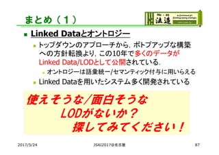 まとめ（１）
 Linked Dataとオントロジー
 トップダウンのアプローチから，ボトプアップな構築
への方針転換より，この10年で多くのデータが
Linked Data/LODとして公開されている．
 オントロジーは語彙統一/セマンティック付与に用いらえる
 Linked Dataを用いたシステム多く開発されている
2017/5/24 JSAI2017@名古屋 87
使えそうな/面白そうな
LODがないか？
探してみてください！
 