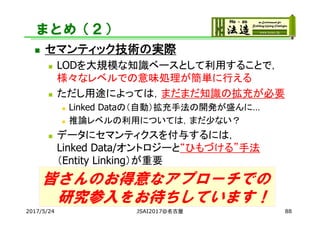 まとめ（２）
 セマンティック技術の実際
 LODを大規模な知識ベースとして利用することで，
様々なレベルでの意味処理が簡単に行える
 ただし用途によっては，まだまだ知識の拡充が必要
 Linked Dataの（自動）拡充手法の開発が盛んに…
 推論レベルの利用については，まだ少ない？
 データにセマンティクスを付与するには，
Linked Data/オントロジーと“ひもづける”手法
（Entity Linking）が重要
2017/5/24 JSAI2017@名古屋 88
皆さんのお得意なアプローチでの
研究参入をお待ちしています！
 