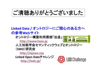 ご清聴ありがとうございました
Linked Data / オントロジーにご関心のある方へ
の参考Weｂサイト
オントロジー構築利用環境「法造」
http://www.hozo.jp
人工知能学会セマンティックウェブとオントロジー
（SWO）研究会
http://sigswo.org
Linked Open Dataチャレンジ
http://lodc.jp/
 