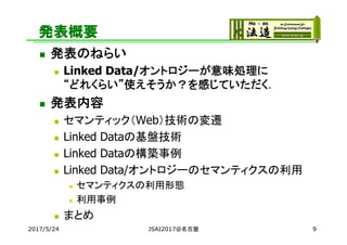 発表概要
 発表のねらい
 Linked Data/オントロジーが意味処理に
“どれくらい”使えそうか？を感じていただく．
 発表内容
 セマンティック（Web）技術の変遷
 Linked Dataの基盤技術
 Linked Dataの構築事例
 Linked Data/オントロジーのセマンティクスの利用
 セマンティクスの利用形態
 利用事例
 まとめ
2017/5/24 JSAI2017@名古屋 9
 