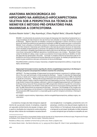 Arq Neuropsiquiatr 2007;65(4-A):1062-1069




ANATOMIA MICROCIRÚRGICA DO
HIPOCAMPO NA AMÍGDALO-HIPOCAMPECTOMIA
SELETIVA SOB A PERSPECTIVA DA TÉCNICA DE
NIEMEYER E MÉTODO PRÉ-OPERATÓRIO PARA
MAXIMIZAR A CORTICOTOMIA
Gustavo Rassier Isolan1,2, Ney Azambuja1, Eliseu Paglioli Neto1, Eduardo Paglioli1

           RESUMO - O conhecimento da anatomia microcirúrgica do hipocampo tem importância fundamental na ci-
           rurgia da epilepsia do lobo temporal. Uma das técnicas mais utilizadas na cirurgia da epilepsia é a técnica
           de Niemeyer. Objetivo: Descrever em detalhes a anatomia do hipocampo e mostrar uma técnica na qual
           pontos de referências anatômicos pré-operatórios visualizados na RNM são usados para guiar a corticotomia.
           Método: Foram utilizados 20 hemisférios cerebrais e 8 cadáveres para dissecções anatômicas microcirúrgi-
           cas do lobo temporal e hipocampo para identificação e descrição das principais estruturas do hipocampo.
           Foram estudados prospectivamente 32 pacientes com epilepsia do lobo temporal refratários ao tratamento
           clínico submetidos a amígdalo-hipocampectomia seletiva pela técnica de Niemeyer três parâmetros anatô-
           micos foram mensurados na RNM pré operatória e transferidos para o ato cirúrgico. Resultados: O hipo-
           campo foi dividido em cabeça, corpo e cauda e sua anatomia microcirúrgica descrita em detalhes. As medi-
           das adquiridas são apresentadas e discutidas. Conclusão: A complexa anatomia do hipocampo pode ser en-
           tendida de uma forma tridimensional durante dissecções microcirúrgicas. As medidas pré-operatórias mos-
           traram-se guias anatômicos úteis para corticotomia na técnica de Niemeyer.
           PALAVRAS-CHAVE: anatomia cirúrgica, hipocampo, amígdalo-hipocampectomia seletiva, cirurgia da epi-
           lepsia, vascularização.


           Hippocampal microsurgical anatomy regarding the selective amygdalohippocampectomy in the Niemeyer’s
           technique perspective and preoperative method to maximize the corticotomy
           ABSTRACT - The deep knowledge of hippocampal microsurgical anatomy is paramount in epilepsy surgery.
           One of the most used techniques is those proposed by Niemeyer. Purpose: To describe the hippocampal
           anatomy in details and to present a technique which preoperative anatomical points in MRI are identified
           to guide the corticotomy. Method: Microsurgical dissections were performed in twenty brain hemispheres
           and eight cadaveric heads to identify temporal lobe and hippocampus structures. Thirty two patients with
           drug-resistent temporal lobe epilepsy underwent a selective amygdalohippocampectomy with Niemeyer’s
           technique being measured three preoperative MRI preoperative distances to guide the corticotomy.
           Results: The hippocampus was divided in head, body and tail and its microsurgical anatomy described in de-
           tails. The MRI measurements are presented and discussed. Conclusion: The knowledge of the complex ana-
           tomy of the hippocampus can be achieved in a three-dimensional way during microsurgical dissections not.
           The preoperative MRI measurement is a reasonable guide to perform temporal corticotomy in Niemeyer’s
           techinique.
           KEY WORDS: surgical anatomy, hippocampus, selective amygdalohippocampectomy, epilepsy surgery, vas-
           cularization.


   A anatomia cirúrgica do lobo temporal, especial-                 cios terapêuticos1. A amígdala, juntamente com o hi-
mente de sua porção mesial, é complexa, exigindo                    pocampo, constitui uma das principais regiões do sis-
um apurado conhecimento da equipe cirúrgica, sem                    tema límbico e é formada por duas porções maiores:
o qual os resultados do tratamento serão prejudica-                 a temporal ou principal, localizada no lobo temporal,
dos por altos índices de morbidade e escassos benefí-               e a extra temporal que se localiza no assoalho do ven-


Hospital São Lucas da Pontifícia Universidade Católica do Rio Grande do Sul, Departamento de Neurocirurgia, Programa da Cirurgia
da Epilepsia, Porto Alegre RS, Brasil: 1Neurocirurgião; 2Fellowship observer.
Recebido 20 Março 2007, recebido na forma ﬁnal 25 Junho 2007. Aceito 13 Agosto 2007.
Dr. Gustavo Rassier Isolan - Rua Ramiro Barcelos 2171 / 31. 90035-007 Porto Alegre RS - Brasil. E-mail: gisolan@yahoo.com.br


1062
 