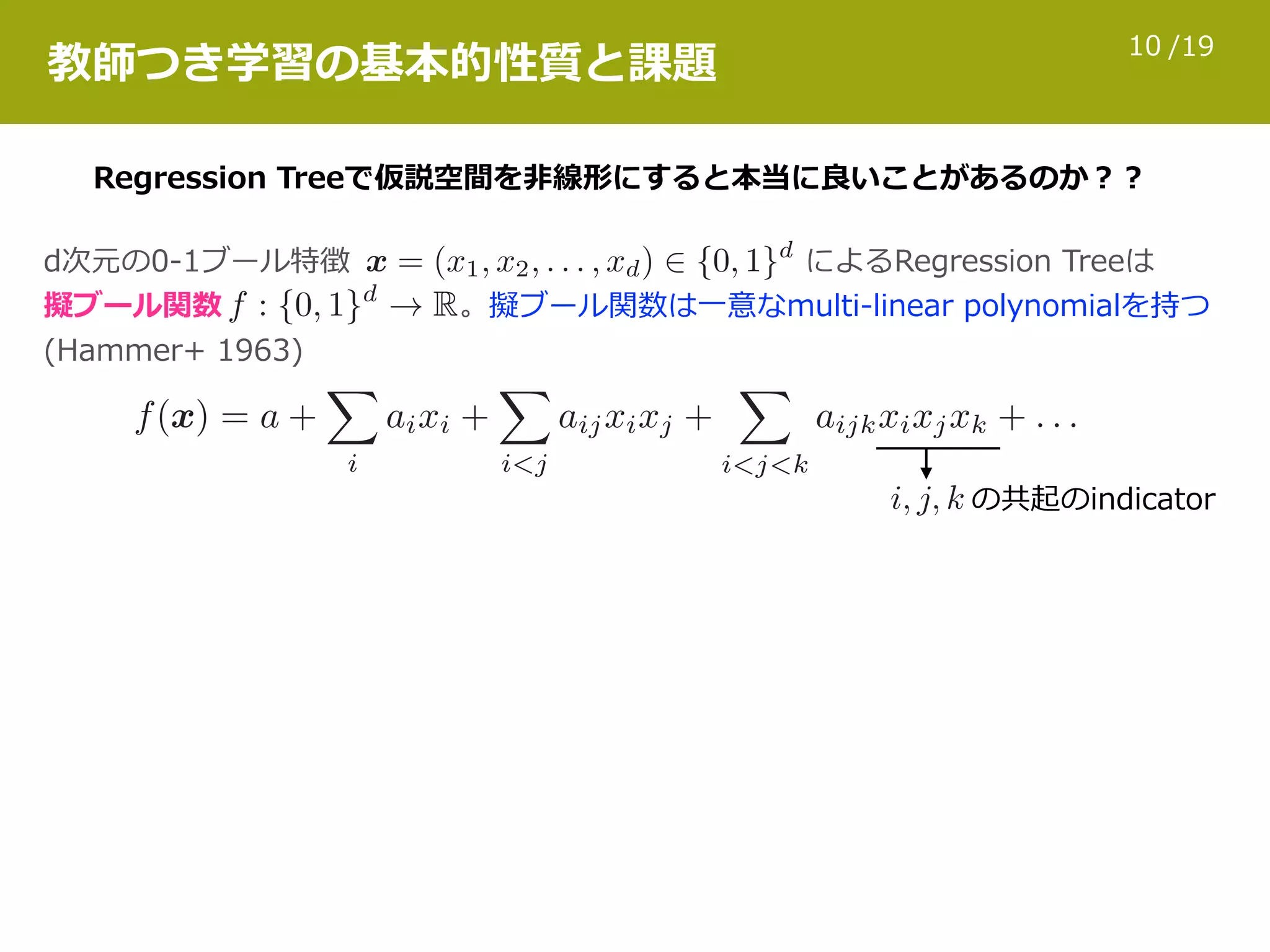 /1910
教師つき学習の基本的性質と課題
Regression Treeで仮説空間を⾮線形にすると本当に良いことがあるのか？？
d次元の0-1ブール特徴 によるRegression Treeは 
擬ブール関数 。擬ブール関数は⼀意なmulti-linear polynomialを持つ  
(Hammer+ 1963)
の共起のindicator
 