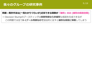 /199
我々のグループの研究事例
問題：既存⼿法は(⼀⾒わかりづらいが)近似できる関数が「線形」のみ (線形の仮説空間)
→ Decision Stumpのブースティングは実数特徴なら⾮線形な仮説を⽣成できるが 
  この問題では全て0-1ブール特徴なので加法的に⾜すと線形な仮説に帰着してしまう
 